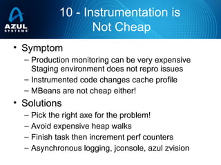 • Symptom
– Production monitoring can be very expensive
Staging environment does not repro issues
– Instrumented code changes cache profile
– MBeans are not cheap either!
• Solutions
– Pick the right axe for the problem!
– Avoid expensive heap walks
– Finish task then increment perf counters
– Asynchronous logging, jconsole, azul zvision
10 - Instrumentation is
Not Cheap
 