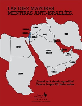 CENTRO SIMON WIESENTHAL: Las diez mayores mentiras anti-israelíes.
OLUTION
EGYPT
SUDAN
YEMEN
OMAN
UAE
KUWAIT
IRAQ
JORDAN
SYRIA
LEBANON
ISRAEL IRAN
QATARSAUDI
ARABIA
Las diez mayores
mentiras anti-israelíes.
¡Israel está siendo agredido!
Esto es lo que Ud. debe saber
www.wiesenthal.com/toptenlies
 