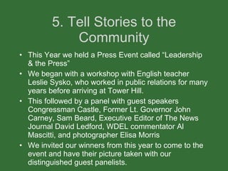 5. Tell Stories to the Community This Year we held a Press Event called “Leadership & the Press” We began with a workshop with English teacher Leslie Sysko, who worked in public relations for many years before arriving at Tower Hill.  This followed by a panel with guest speakers Congressman Castle, Former Lt. Governor John Carney, Sam Beard, Executive Editor of The News Journal David Ledford, WDEL commentator Al Mascitti, and photographer Elisa Morris We invited our winners from this year to come to the event and have their picture taken with our distinguished guest panelists. 
