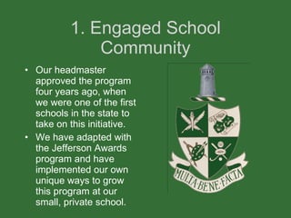 1. Engaged School Community Our headmaster approved the program four years ago, when we were one of the first schools in the state to take on this initiative.  We have adapted with the Jefferson Awards program and have implemented our own unique ways to grow this program at our small, private school.  