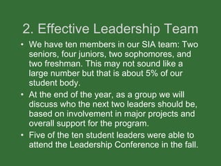 2. Effective Leadership Team We have ten members in our SIA team: Two seniors, four juniors, two sophomores, and two freshman. This may not sound like a large number but that is about 5% of our student body. At the end of the year, as a group we will discuss who the next two leaders should be, based on involvement in major projects and overall support for the program.  Five of the ten student leaders were able to attend the Leadership Conference in the fall. 