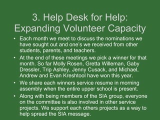 3. Help Desk for Help: Expanding Volunteer Capacity Each month we meet to discuss the nominations we have sought out and one’s we received from other students, parents, and teachers. At the end of these meetings we pick a winner for that month. So far Molly Rosen, Gretta Willeman, Gaby Dressler, Trip Ashley, Jenny Cusack, and Michael, Andrew and Evan Kreshtool have won this year. We share each winners service resume in morning assembly when the entire upper school is present.  Along with being members of the SIA group, everyone on the committee is also involved in other service projects. We support each others projects as a way to help spread the SIA message.  
