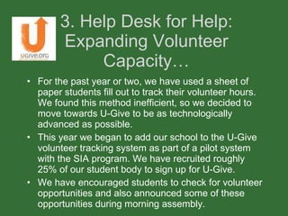 3. Help Desk for Help: Expanding Volunteer Capacity… For the past year or two, we have used a sheet of paper students fill out to track their volunteer hours. We found this method inefficient, so we decided to move towards U-Give to be as technologically advanced as possible. This year we began to add our school to the U-Give volunteer tracking system as part of a pilot system with the SIA program. We have recruited roughly 25% of our student body to sign up for U-Give.  We have encouraged students to check for volunteer opportunities and also announced some of these opportunities during morning assembly.  