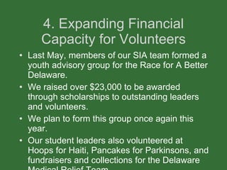 4. Expanding Financial Capacity for Volunteers Last May, members of our SIA team formed a youth advisory group for the Race for A Better Delaware. We raised over $23,000 to be awarded through scholarships to outstanding leaders and volunteers.  We plan to form this group once again this year. Our student leaders also volunteered at Hoops for Haiti, Pancakes for Parkinsons, and fundraisers and collections for the Delaware Medical Relief Team. 