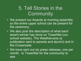 5. Tell Stories in the Community We present our Awards at morning assembly so the entire upper school can be present for the ceremony. We also post the description of what each award winner has done on TowerNet (our school website), The Weathervane (a publication sent to parents and alumni) and in the Crossroads.  We have sent out six press releases, one per month,  to TowerNet for the community to see. 