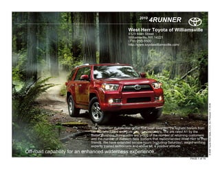 2010
                                                                   4RUNNER
                                                    West Herr Toyota of Williamsville
                                                    8129 Main Street
                                                    Williamsville, NY 14221
                                                    (716) 250-5500
                                                    http://www.toyotawilliamsville.com/




                                                                                                           © 2009 Toyota Motor Sales, U.S.A., Inc. Produced 11.19.09
                             The West-Herr Automotive group has been awarded the highest honors from
                             our manufacturers and from you, our customers. We are rated A1 by the
                             Better Business Bureau. We are proud of the number of returning customers
                             and the number of Western New Yorkers that recommended West Herr to their
                             friends. We have extended service hours (including Saturday), award winning
                             expertly trained technicians and above all, a positive attitude.
Off-road capability for an enhanced wilderness experience.
                                                                                            PAGE 1 of 14
 