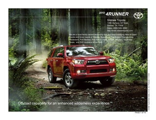 2010
                                                                        4RUNNER
                                                                          Silsbee Toyota
                                                                          1396 Highway 327 East.
                                                                          Silsbee, TX 77656
                                                                          Sales: (888) 546- 6593
                                                                          http://www.silsbeetoyota.com/

                                We are a local family owned dealership that has been satisfying New or Used
                                Toyota and Scion needs of Silsbee, Beaumont, The Golden Triangle Area
                                -Nederland, Port Neches, Port Arthur, Vidor, Jasper, Houston, Southeast
                                Texas, and SW Louisiana since 1946.




                                                                                                                         © 2009 Toyota Motor Sales, U.S.A., Inc. Produced 11.19.09
Off-road capability for an enhanced wilderness experience.

                                                                                                          PAGE 1 of 14
 
