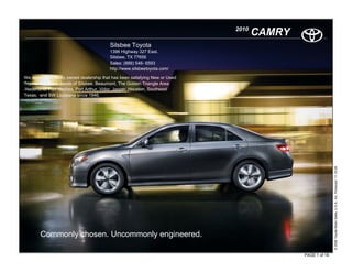 2010
                                                                                     CAMRY
                                          Silsbee Toyota
                                          1396 Highway 327 East.
                                          Silsbee, TX 77656
                                          Sales: (888) 546- 6593
                                          http://www.silsbeetoyota.com/

We are a local family owned dealership that has been satisfying New or Used
Toyota and Scion needs of Silsbee, Beaumont, The Golden Triangle Area
-Nederland, Port Neches, Port Arthur, Vidor, Jasper, Houston, Southeast
Texas, and SW Louisiana since 1946.




                                                                                                            © 2009 Toyota Motor Sales, U.S.A., Inc. Produced 11.19.09
        Commonly chosen. Uncommonly engineered.

                                                                                             PAGE 1 of 18
 