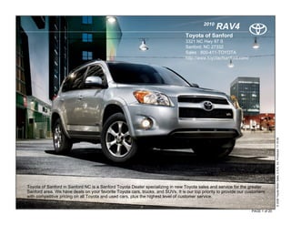 2010
                                                                                                  RAV4
                                                                                 Toyota of Sanford
                                                                                 3321 NC Hwy 87 S
                                                                                 Sanford, NC 27332
                                                                                 Sales : 800-411-TOYOTA
                                                                                 http://www.toyotaofsanford.com/




                                                                                                                                   © 2009 Toyota Motor Sales, U.S.A., Inc. Produced 11.19.09
Toyota of Sanford in Sanford NC is a Sanford Toyota Dealer specializing in new Toyota sales and service for the greater
Sanford area. We have deals on your favorite Toyota cars, trucks, and SUVs. It is our top priority to provide our customers
with competitive pricing on all Toyota and used cars, plus the highest level of customer service.


                                                                                                                    PAGE 1 of 20
 