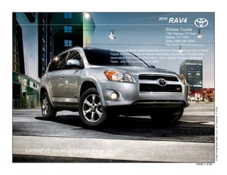 2010
                                                                                 RAV4
                                                                               Silsbee Toyota
                                                                               1396 Highway 327 East.
                                                                               Silsbee, TX 77656
                                                                               Sales: (888) 546- 6593
                                                                               http://www.silsbeetoyota.com/

                                     We are a local family owned dealership that has been satisfying New or Used
                                     Toyota and Scion needs of Silsbee, Beaumont, The Golden Triangle Area
                                     -Nederland, Port Neches, Port Arthur, Vidor, Jasper, Houston, Southeast
                                     Texas, and SW Louisiana since 1946.




                                                                                                                     © 2009 Toyota Motor Sales, U.S.A., Inc. Produced 11.19.09
Limited V6 shown in Classic Silver Metallic

                                                                                                      PAGE 1 of 20
 