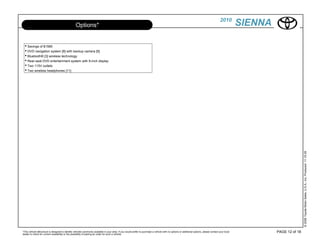 2010
                                                  Options*                                                                                                                                             SIENNA

  • Savings of $1585
  • DVD navigation system [8] with backup camera [9]
  • Bluetooth® [3] wireless technology
  • Rear-seat DVD entertainment system with 9-inch display
  • Two 115V outlets
  • Two wireless headphones [11]




                                                                                                                                                                                                                                © 2009 Toyota Motor Sales, U.S.A., Inc. Produced 11.19.09
*This vehicle eBrochure is designed to identify vehicles commonly available in your area. If you would prefer to purchase a vehicle with no options or additional options, please contact your local            PAGE 12 of 18
dealer to check for current availability or the possibility of placing an order for such a vehicle.
 