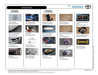 2010
                                              Accessories                                                                                                                                          SIENNA
           EXTERIOR                                                                                                   INTERIOR
         ACCESSORIES                                                                                                ACCESSORIES




     16" Alloy Wheels                                     Paint Protection Film                                Ashtray Kit w/ Lighter                          Carpet Floor Mats                     VIP-RS3200 Plus Security
     $699 Installed MSRP*                                 $395 Installed MSRP*                                 $69 Parts Only MSRP**                           $235 Installed MSRP*                  System
                                                                                                                                                                                                     $249 Installed MSRP*




     Dual Port Towing System                              Rear Spoiler                                         Auto Dimming Mirror                             Carpet Floor Mats w/Door Sill
     $465 Installed MSRP*                                 $485 Installed MSRP*                                 $269 Installed MSRP*                            Protector                             Wireless Headphones (pair)
                                                                                                                                                               $270 Installed MSRP*                  $82 Parts Only MSRP**




     Hood Protector                                       Trailer Ball Mount                                   Cargo Net




                                                                                                                                                                                                                                      © 2009 Toyota Motor Sales, U.S.A., Inc. Produced 11.19.09
     $109 Installed MSRP*                                 $30 Parts Only MSRP**                                $49 Installed MSRP*                             Emergency Assistance Kit              XM Satellite Radio
                                                                                                                                                               $70 Installed MSRP*                   $449 Installed MSRP*




     Mudguards                                            Wheel Locks (alloy)                                  Cargo Tote
     $78 Installed MSRP*                                  $67 Installed MSRP*                                  $40 Installed MSRP*                             First Aid Kit
                                                                                                                                                               $29 Installed MSRP*




*   Installed MSRP is the Manufacturers Suggested Retail Price for accessories installed by the manufacturer. Actual prices for the dealer installed accessories may vary. Please see your local                      PAGE 15 of 18
    Toyota dealer for pricing. Prices and product availability are subject to change without notice.
** Installation not included. See your local Toyota dealer for installed pricing. Prices and product availability are subject to change without notice.
 