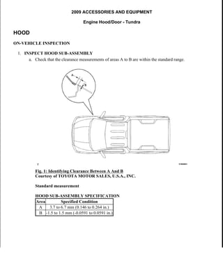2009 ACCESSORIES AND EQUIPMENT
Engine Hood/Door - Tundra
HOOD
ON-VEHICLE INSPECTION
1. INSPECT HOOD SUB-ASSEMBLY
a. Check that the clearance measurements of areas A to B are within the standard range.
Fig. 1: Identifying Clearance Between A And B
Courtesy of TOYOTA MOTOR SALES, U.S.A., INC.
Standard measurement
HOOD SUB-ASSEMBLY SPECIFICATION
Area Specified Condition
A 3.7 to 6.7 mm (0.146 to 0.264 in.)
B -1.5 to 1.5 mm (-0.0591 to 0.0591 in.)
2009 Toyota Tundra
2009 ACCESSORIES AND EQUIPMENT Engine Hood/Door - Tundra
2009 Toyota Tundra
2009 ACCESSORIES AND EQUIPMENT Engine Hood/Door - Tundra
 