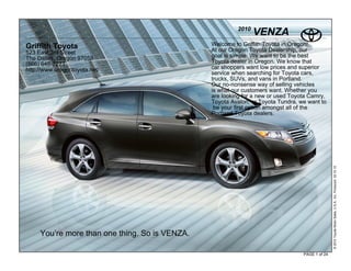2010
                                                                VENZA
Griffith Toyota                                 Welcome to Griffith Toyota in Oregon!
523 East 3rd Street                             At our Oregon Toyota Dealership, our
The Dalles, Oregon 97058                        goal is simple. We want to be the best
(866) 648-2271                                  Toyota dealer in Oregon. We know that
http://www.oregontoyota.net/                    car shoppers want low prices and superior
                                                service when searching for Toyota cars,
                                                trucks, SUVs, and vans in Portland.
                                                Our no-nonsense way of selling vehicles
                                                is what our customers want. Whether you
                                                are looking for a new or used Toyota Camry,
                                                Toyota Avalon, or Toyota Tundra, we want to
                                                 be your first option amongst all of the
                                                Portland Toyota dealers.




                                                                                                 © 2010 Toyota Motor Sales, U.S.A., Inc. Produced 02.10.10
     You’re more than one thing. So is VENZA.

                                                                                  PAGE 1 of 24
 