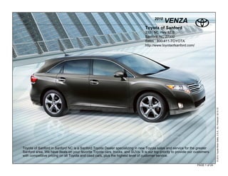 2010
                                                                                             VENZA
                                                                                Toyota of Sanford
                                                                                3321 NC Hwy 87 S
                                                                                Sanford, NC 27332
                                                                                Sales : 800-411-TOYOTA
                                                                                http://www.toyotaofsanford.com/




                                                                                                                                  © 2010 Toyota Motor Sales, U.S.A., Inc. Produced 02.10.10
Toyota of Sanford in Sanford NC is a Sanford Toyota Dealer specializing in new Toyota sales and service for the greater
Sanford area. We have deals on your favorite Toyota cars, trucks, and SUVs. It is our top priority to provide our customers
with competitive pricing on all Toyota and used cars, plus the highest level of customer service.

                                                                                                                   PAGE 1 of 24
 