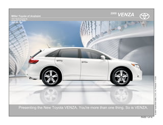 2009
Miller Toyota of Anaheim                                           VENZA
1331 North Euclid St
Anaheim CA 92801
(800) 939-7357




                                                                                            © 2009 Toyota Motor Sales, U.S.A., Inc. Produced 11.19.09
         Presenting the New Toyota VENZA. You're more than one thing. So is VENZA.

                                                                             PAGE 1 of 14
 