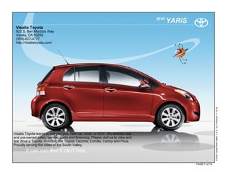 2010
                                                                                        YARIS
 Visalia Toyota
 922 S. Ben Maddox Way
 Visalia, CA 93292
 (559)-627-4777
 http://visaliatoyota.com/




                                                                                                               © 2009 Toyota Motor Sales, U.S.A., Inc. Produced 11.19.09
Visalia Toyota wants to sell you your next car, truck, or SUV. We provide new
and pre-owned sales, service, parts and financing. Please visit us to view and
test drive a Toyota, including the Toyota Tacoma, Corolla, Camry and Prius.
Proudly serving the cities of the South Valley.
        It can run. But it can't hide.

                                                                                                PAGE 1 of 14
 