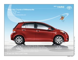 2010
                                                                                     YARIS
 West Herr Toyota of Williamsville
 8129 Main Street
 Williamsville, NY 14221
 (716) 250-5500
 http://www.toyotawilliamsville.com/




                                                                                                            © 2009 Toyota Motor Sales, U.S.A., Inc. Produced 11.19.09
The West-Herr Automotive group has been awarded the highest honors from
our manufacturers and from you, our customers. We are rated A1 by the
Better Business Bureau. We are proud of the number of returning customers
and the number of Western New Yorkers that recommended West Herr to their
friends. We have extended service hours (including Saturday), award winning
expertly trained technicians and above all, a positive attitude.

It can run. But it can't hide.
                                                                                             PAGE 1 of 14
 