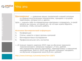 Что это Бенчмаркинг   — сравнение ваших показателей и вашей ситуации со среднестатистическими показателями, трендами и лучшими практиками, которые есть у других.  Цель — оценить себя по определенным критериям и определить, в какой области вы сильны, а в какой нет, на что вам нужно обратить внимание, чтобы улучшить работу. Источники бенчмаркинговой информации: Конференции Статьи, новости и пресс-релизы компаний Бенчмаркинговые исследования Профессиональная сеть контактов «…В течение первого квартала 2010 года на обучение персонала «Смоленскэнерго» затрачено порядка 1,7 млн. рублей. 445 сотрудников прошли подготовку, переподготовку и повышение квалификации. Всего в 2010 году филиал планирует направить на обучение сотрудников около 6,8 млн. рублей» http://www.trainings.ru/events/news/?id=12871   