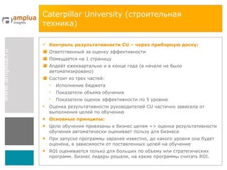 Caterpillar University  (строительная техника) Контроль результативности  CU  – через приборную доску: Ответственный за оценку эффективности  Помещается на 1 страницу Апдейт ежеквартально и в конце года (в начале не было автоматизировано) Состоит из трех частей: Исполнение бюджета Показатели объема обучения Показатели оценок эффективности по 5 уровню Оценка результативности руководителей  CU  частично зависела от выполнения целей по обучению Основные принципы: Цели обучения привязаны к бизнес целям  =>  оценка результативности обучения автоматически оценивает пользу для бизнеса При запуске программы заранее известно, до какого уровня она будет оценена, в зависимости от поставленных целей на обучение ROI  оценивается только для больших по объему или стратегических программ. Бизнес лидеры решали, на какие программы считать  ROI. 