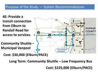 Purpose of the Study — System Recommendations2B: Create a Randall Road BRT / regional express serviceBRT Cost: $5.5 M Operating $7.5 M Capital (PACE/Randall Rd Communities/Kane County)