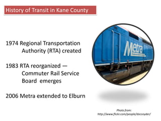 History of Transit in Kane County1974 Regional Transportation 	Authority (RTA) created1983 RTA reorganized —Commuter Rail Service 	Board  emerges 2006 Metra extended to ElburnPhoto from: http://www.flickr.com/people/docsnyder/ 