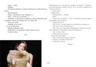 – Bien; pero sin embargo es bonita. 
– No vale nada. 
– Llévasela usted. 
– No quiero. 
– Llévasela usted, idiota! Si la deja, él va a darse cuenta de que 
118 
no es de plata! Y… yo se la regalé! 
– Bueno… por hacerle un favor; pero sólo por eso. 
– Recorrió usted toda la casa? Yo no conozco más que el des-pacho. 
Bonito, no? 
– Psch! Muchas pretensiones; poco gusto. Debe de ser un 
caballero roñoso. 
– Es triste, pero no lo puedo negar. Y también es cierto que no 
tiene gusto. 
– Yo tengo la costumbre de visitar casas bien amuebladas y le 
aseguro que ésta es una calamidad. 
– Vaya, señor! Siempre me pareció que Garamendi presumía 
demasiado. Ahora…la alcoba de la señora…Garamendi dice que 
le costó una fortuna. Cómo es? Cómo es? 
– No me fijé en detalles…Vuelvo a ver? 
– Oh, por Dios! No me gusta chismear. Era por...qué sé yo. 
– Lo que encontré allí fueron pieles bastante buenas. 
– Lo creo. Tiene una capa de renard. 
– Está en el saco. Le gustaba a usted? 
– Le gustaba a Albertina…mi novia. Un día vimos a la señora 
de Garamendi con su capa, y Albertina no habla de otra cosa. Creo 
que me quiere menos, porque no puedo regalarle pieles de zorro 
que ésas. 
– Quién sabe? 
Un silencio. 
– Нет. Все остальное – да, но этот не из серебра. Это 
белый металл. 
– Но он симпатичный. 
– Он ничего не стоит. 
– Заберите его. 
– Не хочу. 
– А я говорю, заберите, идиот вы эдакий! Если вы его 
оставите, он поймет, что подносик не серебряный. А…это я 
его подарил. 
– Ну ладно... но только чтобы сделать вам приятное. 
– А вы весь дом обошли? Я ничего не видел, кроме каби- 
нета. Красиво там? 
– Пст! Много претензий, мало вкуса. Похоже, сеньор – 
изрядный скупердяй. 
– Печально, но факт. И то, что вкуса у него нет, тоже 
верно. 
– Я имею привычку навещать хорошо обставленные 
дома, и могу вас заверить, что этот – никуда не годится. 
– Ах, сеньор! Я всегда подозревал, что Гараменди слиш- 
ком много о себе мнит. А вот… спальня сеньоры … Гараменди 
говорит, что вбухал в нее целое состояние. Как она? Как она? 
– Я что-то не рассмотрел в подробностях… Вернуться, 
посмотреть? 
– Ой, ради бога! Я не любитель сплетен. Это я… сам не 
знаю, что на меня нашло. 
– Что я там обнаружил, так это довольной хорошие меха. 
– Надо думать. У нее есть накидка из лисы. 
– Да. Она в мешке. Вам нравится? 
– Она очень нравилась Альбертине, моей девушке. Один 
раз мы видели сеньору Гараменди в этой накидке, и с тех пор 
 