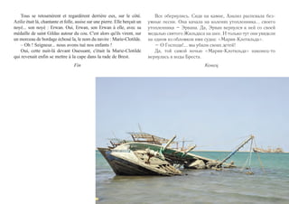 на неё, только, может, светленькие или рыженькие, подобно 
ей оплакивают там, на берегу другого океана, своих женихов, 
утопленных здесь разбойниками. 
136 
Когда у жителей острова опять закончилась пища, одна из 
знатных семей снарядила новый отряд для охоты на корабли. 
Азилиз, то ли ещё более безумная, чем обычно, то ли менее, 
бросилась на землю перед разбойниками с криком: 
– Нет! Нет!!! Остановитесь! Прекратите! 
Её оттолкнули. В сполохах бури показался белый гибну- 
щий парус. Она вновь закричала: 
– Остановитесь! Я знаю, этот белый парус – рубашка 
Пре святой Девы. Остановитесь, иначе он станет нашим 
саваном! 
Её бросили на землю – сильно, но без злобы. Буря погло- 
тила все крики. Рифы предали судно казни. Огромная мачта 
упала мягко, словно указав спустившимся с неба пальцем на 
разбойников, поджидавших на дюнах. На мгновение луна 
вынырнула из-за туч, и старик, окружённый своими, увидел, 
как громадный белый парус плывёт над бухтой – легко, 
словно платок, укрывающий святых во время крестного хода. 
Но время поджимало. Пора пустить в ход ножи. Добить 
«почти утопленников» и просто ошалевших от страха. 
Снова пришла смерть – ночная танцовщица, жрица дюн. 
Когда поднялась заря, все жертвы, вынесенные морем 
на берег, были ограблены, а их добро надёжно сложено 
в сухом месте. Но, о ужас! Кошмар смерти на этом не 
закончился. 
– Боже, Отец наш небесный, что же мы наделали? 
d'autres filles comme elle, mais des blondes ou des rousses peut-être, 
pleuraient là-bas, au bord d'un autre océan, un fiancé noyé ici 
par les naufrageurs. 
Quand, une fois de plus, les vivres vinrent à manquer, la 
grande famille de l'île s'apprêta pour naufrager un nouveau navire. 
Aziliz, ou plus folle ou moins folle que jamais, se jeta devant les 
naufrageurs. Elle leur cria : 
– Non ! Arrêtez ! Non, plus jamais ! 
Ils la repoussèrent. Dans la tourmente était apparue une voile 
blanche en détresse. Elle cria encore : 
– Arrêtez ! Cette voile blanche là-bas, je le sais, c'est la che-mise 
de la Vierge. Arrêtez ou cette voile sera notre linceul. 
Ils la jetèrent à terre avec force, mais sans méchanceté. La tem-pête 
avala les cris. Bientôt le bateau fut supplicié par les récifs. Son 
grand mât tomba doucement, désignant, tel un doigt pointé par le 
ciel, les naufrageurs qui attendaient sur la grève. Durant un court 
moment oû la lune s'était dégagée des nuages, le vieux, au milieu 
des siens, vit la grande voile blanche flotter au-dessus des flots 
avec la légèreté des châles qui recouvrent les saintes dans les pro-cessions. 
Mais le temps pressait. Il fallait jouer du couteau. 
Achever les presque noyés et les autres, mutilés par la peur. 
La mort, une fois de plus, fut la danseuse de la nuit, la 
prêtresse de la grève. 
Quand l'aube vint, toutes les victimes, poussées sur l'île par les 
flots, avaient été depouillées, et bien des caisses et des ballots 
récupérés et mis au sec, en lieu sûr. Mais, horreur ! L'effroyable 
cauchemar de la mort n'avait pas fini sa partie. 
– Dieu du ciel, qu'avons-nous fait ? 
 