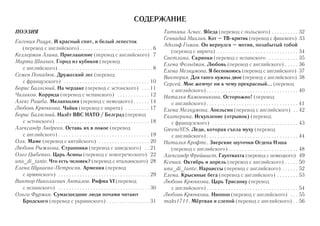 СОДЕРЖАНИЕ 
ПОЭЗИЯ 
Евгения Рацук. И красный спит, и белый лепесток 
(перевод с английского) . . . . . . . . . . . . . . . . . . . . . . . . . . . 6 
Келлерман Алина. Приглашение (перевод с английского) 7 
Марта Швачич. Город из кубиков (перевод 
с английского) . . . . . . . . . . . . . . . . . . . . . . . . . . . . . . . . . . . 8 
Семен Попадюк. Дружеский лес (перевод 
с французского) . . . . . . . . . . . . . . . . . . . . . . . . . . . . . . . . 10 
Борис Балясный. На чердаке (перевод с эстонского) . . . 11 
Чиликов. Коррида (перевод с испанского) . . . . . . . . . . . . 12 
Алекс Рашба. Меланхолия (перевод с немецкого) . . . . . . 14 
Любовь Крючкова. Чайки (перевод с иврита) . . . . . . . . . 17 
Борис Балясный. Налёт ВВС НАТО / Белград (перевод 
с эстонского) . . . . . . . . . . . . . . . . . . . . . . . . . . . . . . . . . . . 18 
Александр Андреев. Оставь их в покое (перевод 
с английского) . . . . . . . . . . . . . . . . . . . . . . . . . . . . . . . . . . 19 
Оля. Маме (перевод с китайского) . . . . . . . . . . . . . . . . . . . 20 
Любовь Рыжкова. Странники (перевод с шведского) . . 21 
Олег Цыбенко. Царь Асины (перевод с новогреческого) 22 
una_di_tante. Что есть человек? (перевод с итальянского) 28 
Елена Шуваева-Петросян. Армения (перевод 
с армянского) . . . . . . . . . . . . . . . . . . . . . . . . . . . . . . . . . . 29 
Виктор Николаевич Анталов. Рифма VI (перевод 
с испанского) . . . . . . . . . . . . . . . . . . . . . . . . . . . . . . . . . . 30 
Ольга Фурман. Сумасшедшие люди ночами читают 
Бродского (перевод с украинского) . . . . . . . . . . . . . . . . 31 
Татьяна Агнес. Ябеда (перевод с польского) . . . . . . . . . . 32 
Геннадий Михлин. Кот – ТВ-критик (перевод с финского) 33 
Адольф Гоман. Он вернулся – мотив, позабытый тобой 
(перевод с иврита) . . . . . . . . . . . . . . . . . . . . . . . . . . . . . . 34 
Светлана. Скрипки (перевод с испанского . . . . . . . . . . . 35 
Елена Фельдман. Любовь (перевод с английского) . . . . . 36 
Елена Мелкумова. Я беспокоюсь (перевод с английского) 37 
Виктория. Для танго нужны двое (перевод с английского) 38 
Сергей. Мне жемчуг ни к чему прекрасный... (перевод 
с английского) . . . . . . . . . . . . . . . . . . . . . . . . . . . . . . . . . . 40 
Наталья Камовникова. Осторожно! (перевод 
с английского) . . . . . . . . . . . . . . . . . . . . . . . . . . . . . . . . . . 41 
Елена Мелкумова. Апельсин (перевод с английского) . . 42 
Екатерина. Искупление (отрывок) (перевод 
с французского) . . . . . . . . . . . . . . . . . . . . . . . . . . . . . . . . 43 
GreeneYES. Леди, которая съела муху (перевод 
с английского) . . . . . . . . . . . . . . . . . . . . . . . . . . . . . . . . . . 44 
Наталья Крофтс. Зверские шуточки Огдена Нэша 
(перевод с английского) . . . . . . . . . . . . . . . . . . . . . . . . . . 48 
Александр Фрейшист. Гауптвахта (перевод с немецкого) 49 
Ксения. Октябрь и апрель (перевод с английского) . . . . . 50 
una_di_tante. Нарциссы (перевод с английского) . . . . . . 52 
Елена. Крысиные бега (перевод с английского) . . . . . . . . 53 
Любовь Крючкова. Царь Трисанку (перевод 
с английского) . . . . . . . . . . . . . . . . . . . . . . . . . . . . . . . . . . 54 
Любовь Крючкова. Ниппон (перевод с английского) . . . 55 
maks1711. Мёртвая и слепой (перевод с английского) . . 56 
 