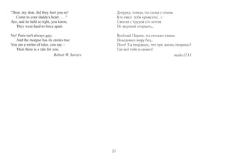 The Blind and the Dead 
She lay like a saint on her copper couch; 
Like an angel asleep she lay, 
In the stare of the ghoulish folks that slouch 
Past the Dead and sneak away. 
Then came old Jules of the sightless gaze, 
Who begged in the streets for bread. 
Each day he had come for a year of days, 
And groped his way to the Dead. 
What's the Devil's Harvest to-day? he cried; 
A wanton with eyes of blue! 
I've known too many a such, he sighed; 
Maybe I know this . . . mon Dieu! 
He raised the head of the heedless Dead; 
He fingered the frozen face. . . . 
Then a deathly spell on the watchers fell – 
God! it was still, that place! 
He raised the head of the careless Dead; 
He fumbled a vagrant curl; 
And then with his sightless smile he said: 
It's only my little girl. 
Мёртвая и слепой 
Перевод с английского 
В морге на медном столе она, 
Как ангел белый, спала. 
А мимо волна старожилов дна, 
На неё глазея, текла. 
Там был и Жюль. Он давно ослеп, 
И дни ему – как года. 
На ближнем углу он просил на хлеб 
И на ощупь зашёл сюда. 
«Кого, – он вскричал, – сатана прибрал? 
Я, может, знавал её. 
Голубоглазых таких я встречал 
Шлюшек пригожих… Mon Dieu!..» 
Он к сердцу головку мёртвой прижал, 
Погладил ледышки щёк, 
Крепко обнял и к Богу воззвал, 
Прокляв злосчастный рок. 
Безвольное тело прикрыв собой, 
Как если бы мог помочь, 
Он прошептал с улыбкой слепой: 
«Здравствуй, родная дочь! 
56 
 
