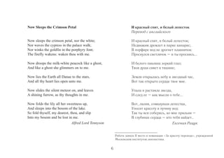 Now Sleeps the Crimson Petal 
Now sleeps the crimson petal, nor the white; 
Nor waves the cypress in the palace walk; 
Nor winks the goldfin in the porphyry font; 
The firefly wakens: waken thou with me. 
Now droops the milk-white peacock like a ghost, 
And like a ghost she glimmers on to me. 
Now lies the Earth all Danae to the stars, 
And all thy heart lies open unto me. 
Now slides the silent meteor on, and leaves 
A shining furrow, as thy thoughts in me. 
Now folds the lily all her sweetness up, 
And sleeps into the bosom of the lake. 
So fold thyself, my dearest, thou, and slip 
Into my bosom and be lost in me. 
Alfred Lord Tennyson 
И красный спит, и белый лепесток 
Перевод с английского 
И красный спит, и белый лепесток; 
Недвижим дремлет в парке кипарис; 
В порфире вод не дрогнет плавничок: 
Проснулся светлячок – и ты проснись... 
И белого павлина зоркий глаз; 
Твоя душа сияет в тишине; 
Земля открылась небу в звездный час, 
Вот так открыто сердце твое мне. 
Упала и растаяла звезда, 
И след ее – как мысли о тебе... 
Вот, лилия, сомкнувши лепестки, 
Уносит красоту в пучину вод: 
Так ты вся соберись, ко мне прильни – 
В глубинах сердца – кто тебя найдет.. 
Евгения Рацук 
Работа заняла II место в номинации «За красоту перевода», учрежденной 
Московским институтом лингвистики. 
6 
 