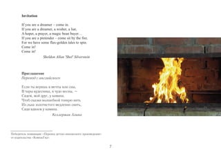 Приглашение 
Перевод с английского 
Если ты веришь в мечты или сны, 
В чары кудесника, в чудо весны, – 
Сядем, мой друг, у камина. 
Чтоб сказки волшебной тонкую нить 
Из льна золотистого медленно свить, 
Сидя вдвоем у камина. 
Келлерман Алина 
Invitation 
If you are a dreamer – come in. 
If you are a dreamer, a wisher, a liar, 
A hoper, a prayer, a magic bean buyer… 
If you are a pretender – come sit by the fire. 
For we have some flax-golden tales to spin. 
Come in! 
Come in! 
Sheldon Allan 'Shel' Silverstein 
Победитель номинации «Перевод детско-юношеского произведения» 
от издательства «КомпасГид». 
7 
 