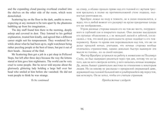 of strange noises and, he now knew, his fear of absolutely 
every thing he could see (and, come to that, not see), hear, 
smell and feel crawling up his back during the endless 
hours on guard during the night. It was no use telling him-self 
that everything in here was dead. That didn’t help at 
all. It meant that he stood out. 
And then he heard the sob. A scream might have been 
better. At least you are certain when you’ve heard a scream. 
A faint sob is something you have to wait to hear again, 
because you can’t be sure. 
He raised his lantern in a shaking hand. There should-n’t 
be anyone in here. The place was securely locked; no 
one could get in. Or, now he came to think about it, out. 
He wished he hadn’t thought about it. 
He was in the basement, which was not among the 
most scary places on his round. It was mostly just old 
shelves and drawers, full of the things that were almost, 
but very definitely not entirely, thrown away. Museums 
don’t like things to be thrown away, in case they turn out 
to be very important later on. 
Another sob, and a sound like the scraping of… pot-tery? 
A rat, then, somewhere on the rear shelves? Rats did-n’t 
sob, did they? 
‘Look, I don’t want to have to come in there and get 
you!’ said Scattering with heartfelt accuracy. 
And the shelves exploded. It seemed to him to hap-pen 
in slow motion, bits of pottery and statues spreading 
out as they drifted towards him. He went over backwards 
недавно осознал, абсолютно всего, что он мог увидеть (и, если уж на 
то пошло, не увидеть), услышать, чей запах учуять и чье прикоснове- 
ние к своей спине ощутить во время бесконечного ночного дежурст- 
ва. Напоминать себе о том, что все окружающие его предметы были 
более чем безжизненны, было бесполезно. Совершенно бесполезно, 
ведь это лишь значило, что он выделялся среди них. 
И тогда он услышал всхлип. Даже вопль был бы лучше. В случае 
с воплем можно хотя бы быть уверенным в том, что ты его слышал. 
В случае же с тихим всхлипом приходится немного подождать, чтобы 
услышать его снова и удостоверится, что всхлип и правда имел место. 
Дрожащий рукой он поднял свой фонарь повыше. Здесь никого 
не должно было быть. Музей был надежно заперт – никто и ничто 
не могло войти внутрь. Или, пришла ему в голову мысль, выйти 
наружу. Как бы он хотел, чтоб она не приходила. 
Он был в подвале, который не был в числе самых страшных 
помещений. В основном подвал занимали полки и ящики, полные 
вещей, которые почти, но точно уж не до конца, были выброшены 
руководством музея. В музеях вообще не любят выбрасывать вещи, 
ведь всегда есть вероятность, что одна из них впоследствии окажет- 
ся очень ценной. 
Раздался еще один всхлип и звук того, как кто-то скребся на 
полке с… глиняной посудой. 
Видимо, крыса, притаилась где-то в глубине подвала. Но крысы 
же не всхлипывают, правда? 
– Слушай, я не хочу, чтоб мне пришлось идти туда и ловить 
тебя! – искренне и точно отметил Вразброс. 
И в этот момент полки взорвались. Рудольфу казалось, что все 
происходило как в замедленной съемке, глиняные черепки и 
обломки статуй расползающимся облаком летели на него. Он упал 
95 
 