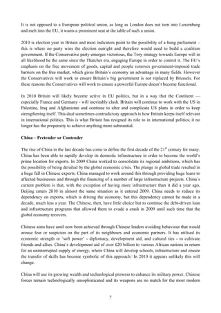It is not opposed to a European political union, as long as London does not turn into Luxemburg
and melt into the EU, it wants a prominent seat at the table of such a union.

2010 is election year in Britain and most indicators point to the possibility of a hung parliament –
this is where no party wins the election outright and therefore would need to build a coalition
government. If the Conservative party emerges victorious, the Tory strategy towards Europe will in
all likelihood be the same since the Thatcher era, engaging Europe in order to control it. The EU’s
emphasis on the free movement of goods, capital and people removes government-imposed trade
barriers on the free market, which gives Britain’s economy an advantage in many fields. However
the Conservatives will work to ensure Britain’s big government is not replaced by Brussels. For
these reasons the Conservatives will work to ensure a powerful Europe doesn’t become functional.

In 2010 Britain will likely become active in EU politics, but in a way that the Continent —
especially France and Germany - will inevitably clash. Britain will continue to work with the US in
Palestine, Iraq and Afghanistan and continue to alter and complicate US plans in order to keep
strengthening itself. This dual sometimes contradictory approach is how Britain keeps itself relevant
in international politics. This is what Britain has resigned its role to in international politics; it no
longer has the propensity to achieve anything more substantial.

China – Pretender or Contender

The rise of China in the last decade has come to define the first decade of the 21st century for many.
China has been able to rapidly develop its domestic infrastructure in order to become the world’s
prime location for exports. In 2009 China worked to consolidate its regional ambitions, which has
the possibility of being derailed by the global economic crisis. The plunge in global trade resulted in
a huge fall in Chinese exports. China managed to work around this through providing huge loans to
affected businesses and through the financing of a number of large infrastructure projects. China’s
current problem is that, with the exception of having more infrastructure than it did a year ago,
Beijing enters 2010 in almost the same situation as it entered 2009. China needs to reduce its
dependency on exports, which is driving the economy, but this dependency cannot be made in a
decade, much less a year. The Chinese, then, have little choice but to continue the debt-driven loan
and infrastructure programs that allowed them to evade a crash in 2009 until such time that the
global economy recovers.

Chinese aims have until now been achieved through Chinese leaders avoiding behaviour that would
arouse fear or suspicion on the part of its neighbours and economic partners. It has utilised its
economic strength or ‘soft power’ - diplomacy, development aid, and cultural ties - to cultivate
friends and allies. China’s development aid of over £20 billion to various African nations in return
for an uninterrupted supply of energy, where China will develop schools, infrastructure and ensure
the transfer of skills has become symbolic of this approach.2 In 2010 it appears unlikely this will
change.

China will use its growing wealth and technological prowess to enhance its military power, Chinese
forces remain technologically unsophisticated and its weapons are no match for the most modern


                                                   7
 