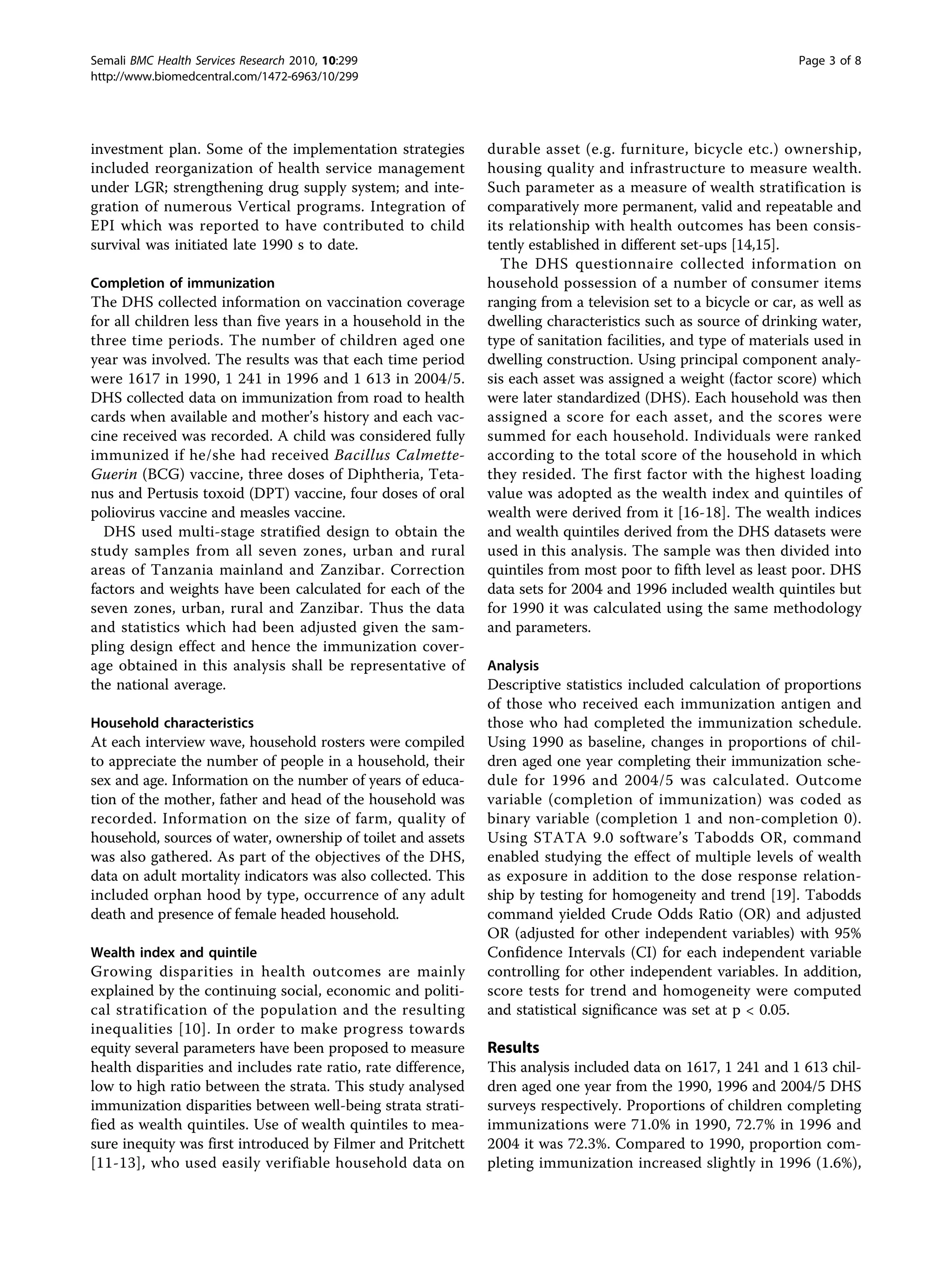 investment plan. Some of the implementation strategies
included reorganization of health service management
under LGR; strengthening drug supply system; and inte-
gration of numerous Vertical programs. Integration of
EPI which was reported to have contributed to child
survival was initiated late 1990 s to date.
Completion of immunization
The DHS collected information on vaccination coverage
for all children less than five years in a household in the
three time periods. The number of children aged one
year was involved. The results was that each time period
were 1617 in 1990, 1 241 in 1996 and 1 613 in 2004/5.
DHS collected data on immunization from road to health
cards when available and mother’s history and each vac-
cine received was recorded. A child was considered fully
immunized if he/she had received Bacillus Calmette-
Guerin (BCG) vaccine, three doses of Diphtheria, Teta-
nus and Pertusis toxoid (DPT) vaccine, four doses of oral
poliovirus vaccine and measles vaccine.
DHS used multi-stage stratified design to obtain the
study samples from all seven zones, urban and rural
areas of Tanzania mainland and Zanzibar. Correction
factors and weights have been calculated for each of the
seven zones, urban, rural and Zanzibar. Thus the data
and statistics which had been adjusted given the sam-
pling design effect and hence the immunization cover-
age obtained in this analysis shall be representative of
the national average.
Household characteristics
At each interview wave, household rosters were compiled
to appreciate the number of people in a household, their
sex and age. Information on the number of years of educa-
tion of the mother, father and head of the household was
recorded. Information on the size of farm, quality of
household, sources of water, ownership of toilet and assets
was also gathered. As part of the objectives of the DHS,
data on adult mortality indicators was also collected. This
included orphan hood by type, occurrence of any adult
death and presence of female headed household.
Wealth index and quintile
Growing disparities in health outcomes are mainly
explained by the continuing social, economic and politi-
cal stratification of the population and the resulting
inequalities [10]. In order to make progress towards
equity several parameters have been proposed to measure
health disparities and includes rate ratio, rate difference,
low to high ratio between the strata. This study analysed
immunization disparities between well-being strata strati-
fied as wealth quintiles. Use of wealth quintiles to mea-
sure inequity was first introduced by Filmer and Pritchett
[11-13], who used easily verifiable household data on
durable asset (e.g. furniture, bicycle etc.) ownership,
housing quality and infrastructure to measure wealth.
Such parameter as a measure of wealth stratification is
comparatively more permanent, valid and repeatable and
its relationship with health outcomes has been consis-
tently established in different set-ups [14,15].
The DHS questionnaire collected information on
household possession of a number of consumer items
ranging from a television set to a bicycle or car, as well as
dwelling characteristics such as source of drinking water,
type of sanitation facilities, and type of materials used in
dwelling construction. Using principal component analy-
sis each asset was assigned a weight (factor score) which
were later standardized (DHS). Each household was then
assigned a score for each asset, and the scores were
summed for each household. Individuals were ranked
according to the total score of the household in which
they resided. The first factor with the highest loading
value was adopted as the wealth index and quintiles of
wealth were derived from it [16-18]. The wealth indices
and wealth quintiles derived from the DHS datasets were
used in this analysis. The sample was then divided into
quintiles from most poor to fifth level as least poor. DHS
data sets for 2004 and 1996 included wealth quintiles but
for 1990 it was calculated using the same methodology
and parameters.
Analysis
Descriptive statistics included calculation of proportions
of those who received each immunization antigen and
those who had completed the immunization schedule.
Using 1990 as baseline, changes in proportions of chil-
dren aged one year completing their immunization sche-
dule for 1996 and 2004/5 was calculated. Outcome
variable (completion of immunization) was coded as
binary variable (completion 1 and non-completion 0).
Using STATA 9.0 software’s Tabodds OR, command
enabled studying the effect of multiple levels of wealth
as exposure in addition to the dose response relation-
ship by testing for homogeneity and trend [19]. Tabodds
command yielded Crude Odds Ratio (OR) and adjusted
OR (adjusted for other independent variables) with 95%
Confidence Intervals (CI) for each independent variable
controlling for other independent variables. In addition,
score tests for trend and homogeneity were computed
and statistical significance was set at p < 0.05.
Results
This analysis included data on 1617, 1 241 and 1 613 chil-
dren aged one year from the 1990, 1996 and 2004/5 DHS
surveys respectively. Proportions of children completing
immunizations were 71.0% in 1990, 72.7% in 1996 and
2004 it was 72.3%. Compared to 1990, proportion com-
pleting immunization increased slightly in 1996 (1.6%),
Semali BMC Health Services Research 2010, 10:299
http://www.biomedcentral.com/1472-6963/10/299
Page 3 of 8
 