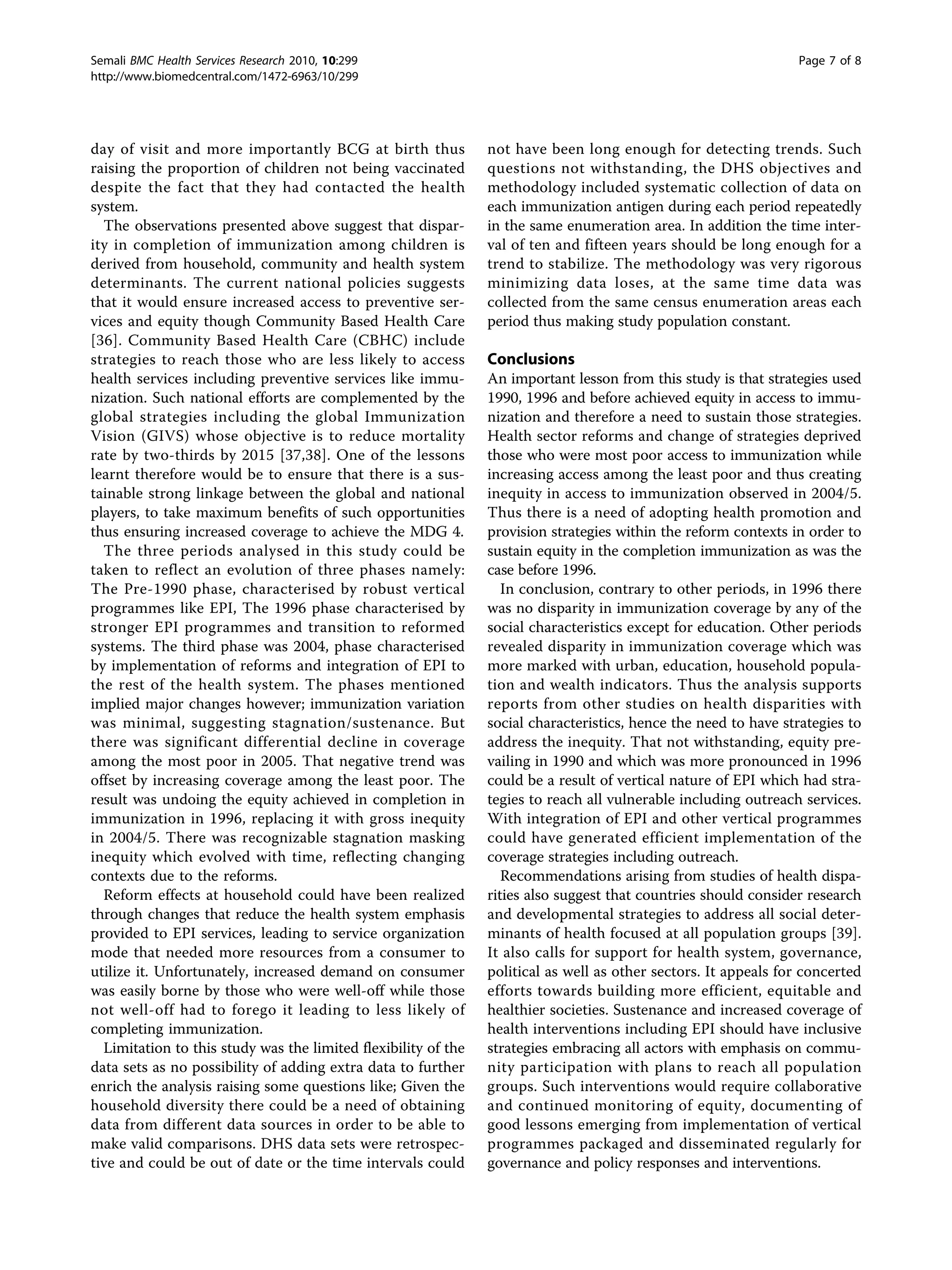 day of visit and more importantly BCG at birth thus
raising the proportion of children not being vaccinated
despite the fact that they had contacted the health
system.
The observations presented above suggest that dispar-
ity in completion of immunization among children is
derived from household, community and health system
determinants. The current national policies suggests
that it would ensure increased access to preventive ser-
vices and equity though Community Based Health Care
[36]. Community Based Health Care (CBHC) include
strategies to reach those who are less likely to access
health services including preventive services like immu-
nization. Such national efforts are complemented by the
global strategies including the global Immunization
Vision (GIVS) whose objective is to reduce mortality
rate by two-thirds by 2015 [37,38]. One of the lessons
learnt therefore would be to ensure that there is a sus-
tainable strong linkage between the global and national
players, to take maximum benefits of such opportunities
thus ensuring increased coverage to achieve the MDG 4.
The three periods analysed in this study could be
taken to reflect an evolution of three phases namely:
The Pre-1990 phase, characterised by robust vertical
programmes like EPI, The 1996 phase characterised by
stronger EPI programmes and transition to reformed
systems. The third phase was 2004, phase characterised
by implementation of reforms and integration of EPI to
the rest of the health system. The phases mentioned
implied major changes however; immunization variation
was minimal, suggesting stagnation/sustenance. But
there was significant differential decline in coverage
among the most poor in 2005. That negative trend was
offset by increasing coverage among the least poor. The
result was undoing the equity achieved in completion in
immunization in 1996, replacing it with gross inequity
in 2004/5. There was recognizable stagnation masking
inequity which evolved with time, reflecting changing
contexts due to the reforms.
Reform effects at household could have been realized
through changes that reduce the health system emphasis
provided to EPI services, leading to service organization
mode that needed more resources from a consumer to
utilize it. Unfortunately, increased demand on consumer
was easily borne by those who were well-off while those
not well-off had to forego it leading to less likely of
completing immunization.
Limitation to this study was the limited flexibility of the
data sets as no possibility of adding extra data to further
enrich the analysis raising some questions like; Given the
household diversity there could be a need of obtaining
data from different data sources in order to be able to
make valid comparisons. DHS data sets were retrospec-
tive and could be out of date or the time intervals could
not have been long enough for detecting trends. Such
questions not withstanding, the DHS objectives and
methodology included systematic collection of data on
each immunization antigen during each period repeatedly
in the same enumeration area. In addition the time inter-
val of ten and fifteen years should be long enough for a
trend to stabilize. The methodology was very rigorous
minimizing data loses, at the same time data was
collected from the same census enumeration areas each
period thus making study population constant.
Conclusions
An important lesson from this study is that strategies used
1990, 1996 and before achieved equity in access to immu-
nization and therefore a need to sustain those strategies.
Health sector reforms and change of strategies deprived
those who were most poor access to immunization while
increasing access among the least poor and thus creating
inequity in access to immunization observed in 2004/5.
Thus there is a need of adopting health promotion and
provision strategies within the reform contexts in order to
sustain equity in the completion immunization as was the
case before 1996.
In conclusion, contrary to other periods, in 1996 there
was no disparity in immunization coverage by any of the
social characteristics except for education. Other periods
revealed disparity in immunization coverage which was
more marked with urban, education, household popula-
tion and wealth indicators. Thus the analysis supports
reports from other studies on health disparities with
social characteristics, hence the need to have strategies to
address the inequity. That not withstanding, equity pre-
vailing in 1990 and which was more pronounced in 1996
could be a result of vertical nature of EPI which had stra-
tegies to reach all vulnerable including outreach services.
With integration of EPI and other vertical programmes
could have generated efficient implementation of the
coverage strategies including outreach.
Recommendations arising from studies of health dispa-
rities also suggest that countries should consider research
and developmental strategies to address all social deter-
minants of health focused at all population groups [39].
It also calls for support for health system, governance,
political as well as other sectors. It appeals for concerted
efforts towards building more efficient, equitable and
healthier societies. Sustenance and increased coverage of
health interventions including EPI should have inclusive
strategies embracing all actors with emphasis on commu-
nity participation with plans to reach all population
groups. Such interventions would require collaborative
and continued monitoring of equity, documenting of
good lessons emerging from implementation of vertical
programmes packaged and disseminated regularly for
governance and policy responses and interventions.
Semali BMC Health Services Research 2010, 10:299
http://www.biomedcentral.com/1472-6963/10/299
Page 7 of 8
 