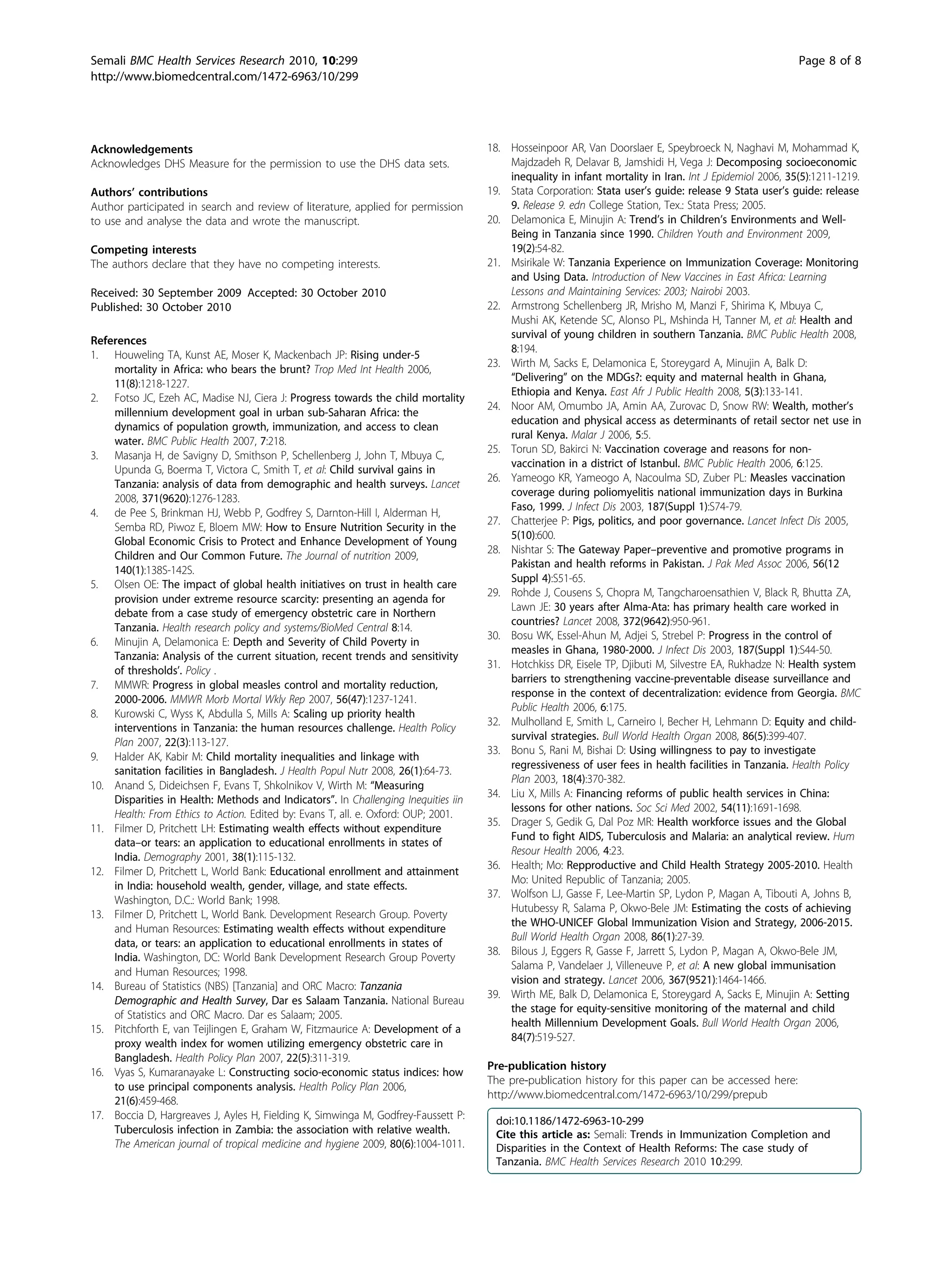 Acknowledgements
Acknowledges DHS Measure for the permission to use the DHS data sets.
Authors’ contributions
Author participated in search and review of literature, applied for permission
to use and analyse the data and wrote the manuscript.
Competing interests
The authors declare that they have no competing interests.
Received: 30 September 2009 Accepted: 30 October 2010
Published: 30 October 2010
References
1. Houweling TA, Kunst AE, Moser K, Mackenbach JP: Rising under-5
mortality in Africa: who bears the brunt? Trop Med Int Health 2006,
11(8):1218-1227.
2. Fotso JC, Ezeh AC, Madise NJ, Ciera J: Progress towards the child mortality
millennium development goal in urban sub-Saharan Africa: the
dynamics of population growth, immunization, and access to clean
water. BMC Public Health 2007, 7:218.
3. Masanja H, de Savigny D, Smithson P, Schellenberg J, John T, Mbuya C,
Upunda G, Boerma T, Victora C, Smith T, et al: Child survival gains in
Tanzania: analysis of data from demographic and health surveys. Lancet
2008, 371(9620):1276-1283.
4. de Pee S, Brinkman HJ, Webb P, Godfrey S, Darnton-Hill I, Alderman H,
Semba RD, Piwoz E, Bloem MW: How to Ensure Nutrition Security in the
Global Economic Crisis to Protect and Enhance Development of Young
Children and Our Common Future. The Journal of nutrition 2009,
140(1):138S-142S.
5. Olsen OE: The impact of global health initiatives on trust in health care
provision under extreme resource scarcity: presenting an agenda for
debate from a case study of emergency obstetric care in Northern
Tanzania. Health research policy and systems/BioMed Central 8:14.
6. Minujin A, Delamonica E: Depth and Severity of Child Poverty in
Tanzania: Analysis of the current situation, recent trends and sensitivity
of thresholds’. Policy .
7. MMWR: Progress in global measles control and mortality reduction,
2000-2006. MMWR Morb Mortal Wkly Rep 2007, 56(47):1237-1241.
8. Kurowski C, Wyss K, Abdulla S, Mills A: Scaling up priority health
interventions in Tanzania: the human resources challenge. Health Policy
Plan 2007, 22(3):113-127.
9. Halder AK, Kabir M: Child mortality inequalities and linkage with
sanitation facilities in Bangladesh. J Health Popul Nutr 2008, 26(1):64-73.
10. Anand S, Dideichsen F, Evans T, Shkolnikov V, Wirth M: “Measuring
Disparities in Health: Methods and Indicators”. In Challenging Inequities iin
Health: From Ethics to Action. Edited by: Evans T, all. e. Oxford: OUP; 2001.
11. Filmer D, Pritchett LH: Estimating wealth effects without expenditure
data–or tears: an application to educational enrollments in states of
India. Demography 2001, 38(1):115-132.
12. Filmer D, Pritchett L, World Bank: Educational enrollment and attainment
in India: household wealth, gender, village, and state effects.
Washington, D.C.: World Bank; 1998.
13. Filmer D, Pritchett L, World Bank. Development Research Group. Poverty
and Human Resources: Estimating wealth effects without expenditure
data, or tears: an application to educational enrollments in states of
India. Washington, DC: World Bank Development Research Group Poverty
and Human Resources; 1998.
14. Bureau of Statistics (NBS) [Tanzania] and ORC Macro: Tanzania
Demographic and Health Survey, Dar es Salaam Tanzania. National Bureau
of Statistics and ORC Macro. Dar es Salaam; 2005.
15. Pitchforth E, van Teijlingen E, Graham W, Fitzmaurice A: Development of a
proxy wealth index for women utilizing emergency obstetric care in
Bangladesh. Health Policy Plan 2007, 22(5):311-319.
16. Vyas S, Kumaranayake L: Constructing socio-economic status indices: how
to use principal components analysis. Health Policy Plan 2006,
21(6):459-468.
17. Boccia D, Hargreaves J, Ayles H, Fielding K, Simwinga M, Godfrey-Faussett P:
Tuberculosis infection in Zambia: the association with relative wealth.
The American journal of tropical medicine and hygiene 2009, 80(6):1004-1011.
18. Hosseinpoor AR, Van Doorslaer E, Speybroeck N, Naghavi M, Mohammad K,
Majdzadeh R, Delavar B, Jamshidi H, Vega J: Decomposing socioeconomic
inequality in infant mortality in Iran. Int J Epidemiol 2006, 35(5):1211-1219.
19. Stata Corporation: Stata user’s guide: release 9 Stata user’s guide: release
9. Release 9. edn College Station, Tex.: Stata Press; 2005.
20. Delamonica E, Minujin A: Trend’s in Children’s Environments and Well-
Being in Tanzania since 1990. Children Youth and Environment 2009,
19(2):54-82.
21. Msirikale W: Tanzania Experience on Immunization Coverage: Monitoring
and Using Data. Introduction of New Vaccines in East Africa: Learning
Lessons and Maintaining Services: 2003; Nairobi 2003.
22. Armstrong Schellenberg JR, Mrisho M, Manzi F, Shirima K, Mbuya C,
Mushi AK, Ketende SC, Alonso PL, Mshinda H, Tanner M, et al: Health and
survival of young children in southern Tanzania. BMC Public Health 2008,
8:194.
23. Wirth M, Sacks E, Delamonica E, Storeygard A, Minujin A, Balk D:
“Delivering” on the MDGs?: equity and maternal health in Ghana,
Ethiopia and Kenya. East Afr J Public Health 2008, 5(3):133-141.
24. Noor AM, Omumbo JA, Amin AA, Zurovac D, Snow RW: Wealth, mother’s
education and physical access as determinants of retail sector net use in
rural Kenya. Malar J 2006, 5:5.
25. Torun SD, Bakirci N: Vaccination coverage and reasons for non-
vaccination in a district of Istanbul. BMC Public Health 2006, 6:125.
26. Yameogo KR, Yameogo A, Nacoulma SD, Zuber PL: Measles vaccination
coverage during poliomyelitis national immunization days in Burkina
Faso, 1999. J Infect Dis 2003, 187(Suppl 1):S74-79.
27. Chatterjee P: Pigs, politics, and poor governance. Lancet Infect Dis 2005,
5(10):600.
28. Nishtar S: The Gateway Paper–preventive and promotive programs in
Pakistan and health reforms in Pakistan. J Pak Med Assoc 2006, 56(12
Suppl 4):S51-65.
29. Rohde J, Cousens S, Chopra M, Tangcharoensathien V, Black R, Bhutta ZA,
Lawn JE: 30 years after Alma-Ata: has primary health care worked in
countries? Lancet 2008, 372(9642):950-961.
30. Bosu WK, Essel-Ahun M, Adjei S, Strebel P: Progress in the control of
measles in Ghana, 1980-2000. J Infect Dis 2003, 187(Suppl 1):S44-50.
31. Hotchkiss DR, Eisele TP, Djibuti M, Silvestre EA, Rukhadze N: Health system
barriers to strengthening vaccine-preventable disease surveillance and
response in the context of decentralization: evidence from Georgia. BMC
Public Health 2006, 6:175.
32. Mulholland E, Smith L, Carneiro I, Becher H, Lehmann D: Equity and child-
survival strategies. Bull World Health Organ 2008, 86(5):399-407.
33. Bonu S, Rani M, Bishai D: Using willingness to pay to investigate
regressiveness of user fees in health facilities in Tanzania. Health Policy
Plan 2003, 18(4):370-382.
34. Liu X, Mills A: Financing reforms of public health services in China:
lessons for other nations. Soc Sci Med 2002, 54(11):1691-1698.
35. Drager S, Gedik G, Dal Poz MR: Health workforce issues and the Global
Fund to fight AIDS, Tuberculosis and Malaria: an analytical review. Hum
Resour Health 2006, 4:23.
36. Health; Mo: Repproductive and Child Health Strategy 2005-2010. Health
Mo: United Republic of Tanzania; 2005.
37. Wolfson LJ, Gasse F, Lee-Martin SP, Lydon P, Magan A, Tibouti A, Johns B,
Hutubessy R, Salama P, Okwo-Bele JM: Estimating the costs of achieving
the WHO-UNICEF Global Immunization Vision and Strategy, 2006-2015.
Bull World Health Organ 2008, 86(1):27-39.
38. Bilous J, Eggers R, Gasse F, Jarrett S, Lydon P, Magan A, Okwo-Bele JM,
Salama P, Vandelaer J, Villeneuve P, et al: A new global immunisation
vision and strategy. Lancet 2006, 367(9521):1464-1466.
39. Wirth ME, Balk D, Delamonica E, Storeygard A, Sacks E, Minujin A: Setting
the stage for equity-sensitive monitoring of the maternal and child
health Millennium Development Goals. Bull World Health Organ 2006,
84(7):519-527.
Pre-publication history
The pre-publication history for this paper can be accessed here:
http://www.biomedcentral.com/1472-6963/10/299/prepub
doi:10.1186/1472-6963-10-299
Cite this article as: Semali: Trends in Immunization Completion and
Disparities in the Context of Health Reforms: The case study of
Tanzania. BMC Health Services Research 2010 10:299.
Semali BMC Health Services Research 2010, 10:299
http://www.biomedcentral.com/1472-6963/10/299
Page 8 of 8
 