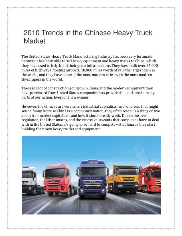 2010 Trends in the Chinese Heavy Truck
Market
The United States Heavy Truck Manufacturing Industry has been very fortunate
because it has been able to sell heavy equipment and heavy trucks to China, which
they have used to help build their great infrastructure. They have built over 25,000
miles of highways, floating airports, 10,000 miles worth of rail, the largest dam in
the world, and they have some of the most modern cities with the most modern
skyscrapers in the world.
There is a lot of construction going on in China, and the modern equipment they
have purchased from United States companies, has provided a lot of jobs in many
parts of our nation. Everyone is a winner!
However, the Chinese are very smart industrial capitalists, and whereas, that might
sound funny because China is a communist nation, they often teach us a thing or two
about free-market capitalism, and how it should really work. Due to the over
regulation, the labor unions, and the excessive lawsuits that companies have to deal
with in the United States, it's going to be hard to compete with China as they start
building their own heavy trucks and equipment.
 