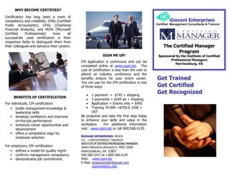 WHY BECOME CERTIFIED?

Certification has long been a mark of
competency and credibility. CPAs (Certified                                                              Giovani Enterprises
Public Accountants), CFAs (Chartered                                                            Certified Management Consultants & Trainers
Financial Analysts), and MCPs (Microsoft
Certified     Professionals)    have     all
successfully used certification in their
respective fields to distinguish them from
their colleagues and advance their careers.                                                          The Certified Manager
                                                                                                           Program
                                                               SIGN ME UP!                       Sponsored by the Institute of Certified
                                                                                                        Professional Managers
                                               CM application is continuous and can be
                                                                                                          Harrisonburg, VA
                                               completed online at www.icpm.biz. The
                                               cost of certification is less than the cost to
                                               attend an industry conference and the
                                               benefits endure for your entire career.          Get Trained
                                               You can pay for the CM certification in one
                                               of three ways:                                   Get Certified
                                                     1 payment = $745 + shipping
                                                                                                Get Recognized
     BENEFITS OF CERTIFICATION
                                                     3 payments = $265 ea + shipping
For individuals, CM certification:                   Application + Exams only = $495
    builds management knowledge &                   Training 75-90h =$750-$ 1500 +
       leadership skills                              VAT
    develops confidence and improves          Be proactive and take the first step today
       on-the-job performance                  to enhance your skills and value in the
    enhances career opportunities and         workplace.     For additional information
       advancement                             visit: www.icpm.biz or call 800.568.4120.
    offers a competitive edge for
       employee selection                      GIOVANI ENTERPRISES- KENYA
                                               TEL: +254720799955/ 73664919
                                               INSTITUTE OF CERTIFIED PROFESSIONAL MANAGERS
For employers, CM certification:               JAMES MADISON UNIVERSITY, MSC 5504
    defines a model for quality mgmt          HARRISONBURG, VA 22807
    confirms management competency            540.568.3247 OR 1-800.568.4120
    demonstrates job commitment               Web: www.icpm.biz
                                               E-Mail: emackosindeh@gmail.com
                                                       icpmcm@jmu.edu
 