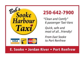 250-642-7900
                   “Clean and Comfy”
                    6 passenger Taxi-Vans
                    Quick, safe and
                    most of all...friendly!
                    From East Sooke
                    to Port Renfrew

E. Sooke • Jordan River • Port Renfrew
 