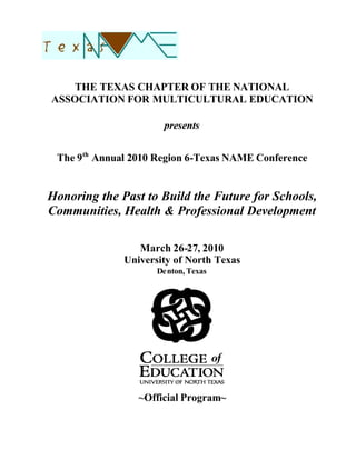 THE TEXAS CHAPTER OF THE NATIONAL
ASSOCIATION FOR MULTICULTURAL EDUCATION

                      presents


 The 9th Annual 2010 Region 6-Texas NAME Conference


Honoring the Past to Build the Future for Schools,
Communities, Health & Professional Development

                 March 26-27, 2010
              University of North Texas
                     Denton, Texas




                 ~Official Program~
 