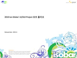 2010 Ion Global UI/GUI Project 포트 폯리오




Released date : 2010.11




       CONFIDENTIAL
       This material, which contains business secrets and confidential
       information, is a property owned by ion global. This material
       shall not be used, reproduced, copied, disclosed, or transmitted,
       as a whole or a part, without a proper consent of ion global.
 