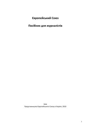 Європейський Союз

    Посібник для журналістів




                     Київ
Представництво Європейського Союзу в Україні, 2010




                                                     1
 