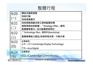 整體行程
9/20   開放式創新經營
       技術行銷
(一)    技術情蒐實作
9/21   技術策略規劃決策工具與藍圖架構
       進階策略技術藍圖--「Strategy-Plan」應用
(二)    藍圖願景層次--成功藍圖要素探討
9/22   「Technology-Plan」實用手法workshop

       藍圖建構後之產品/技術研發決策、行動方案
(三)
9/23   企業參訪
       上午—CDT (Cambridge Display Technology)
(四)    下午—Inca Digital

9/24   企業參訪

       CCL (Cambridge Consultants)
(五)
                   CPC©2010, all rights reserved
 