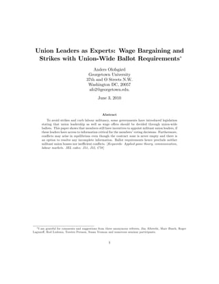 Union Leaders as Experts: Wage Bargaining and
Strikes with Union-Wide Ballot Requirements
Anders Olofsgård
Georgetown University
37th and O Streets N.W.
Washington DC, 20057
afo2@georgetown.edu.
June 3, 2010
Abstract
To avoid strikes and curb labour militancy, some governments have introduced legislation
stating that union leadership as well as wage o¤ers should be decided through union-wide
ballots. This paper shows that members still have incentives to appoint militant union leaders, if
these leaders have access to information critical for the members’voting decisions. Furthermore,
con‡icts may arise in equilibrium even though the contract zone is never empty and there is
an option to resolve any incomplete information. Ballot requirements hence preclude neither
militant union bosses nor ine¢ cient con‡icts. [Keywords: Applied game theory, communication,
labour markets. JEL codes: J51, J52, C78]
I am grateful for comments and suggestions from three anonymous referees, Jim Albrecht, Marc Busch, Roger
Laguno¤, Rod Ludema, Torsten Persson, Susan Vroman and numerous seminar participants.
1
 
