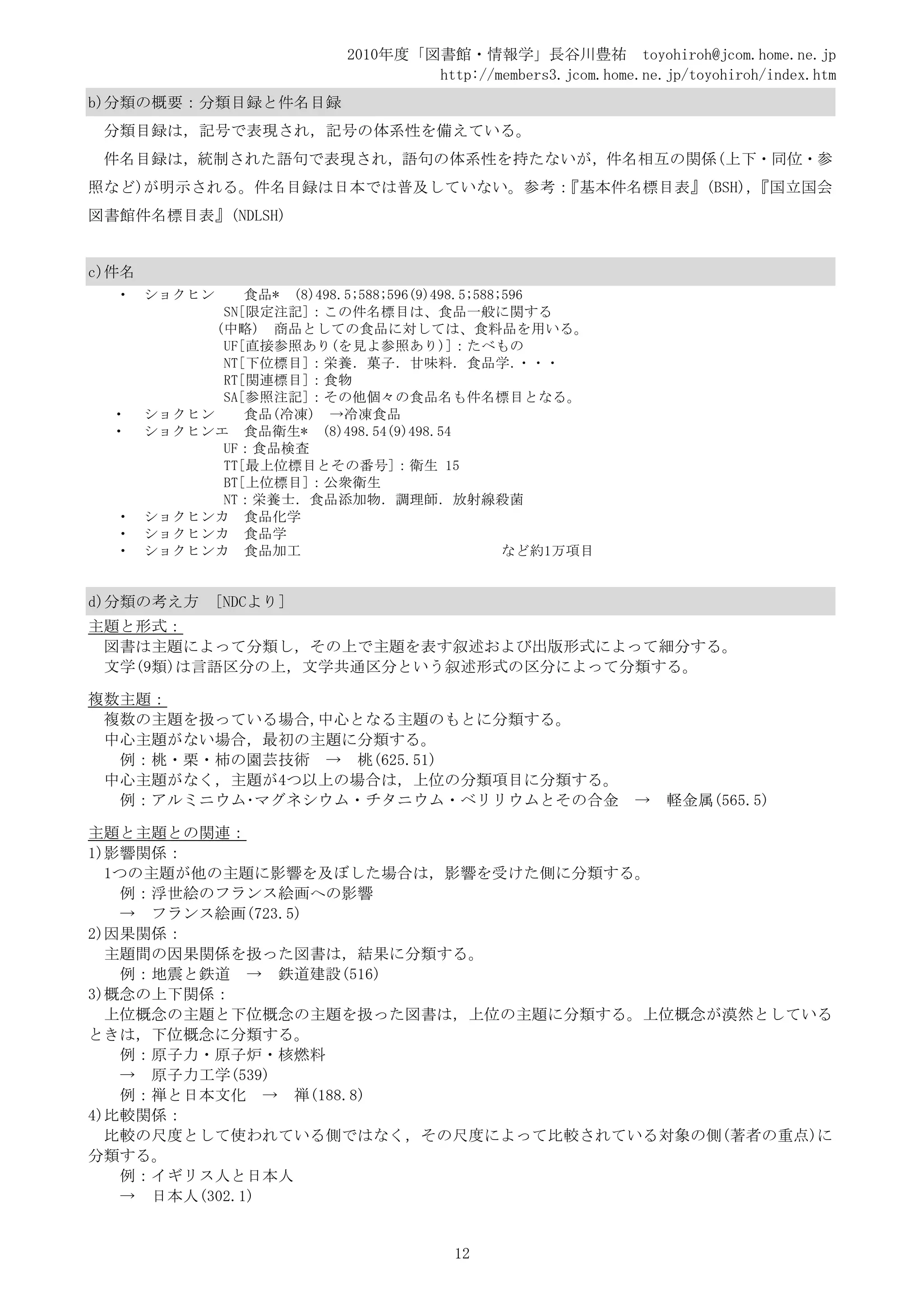 2010年度「図書館・情報学」長谷川豊祐 toyohiroh@jcom.home.ne.jp
                                     http://members3.jcom.home.ne.jp/toyohiroh/index.htm
b)分類の概要：分類目録と件名目録
 分類目録は，記号で表現され，記号の体系性を備えている。
 件名目録は，統制された語句で表現され，語句の体系性を持たないが，件名相互の関係(上下・同位・参
照など)が明示される。件名目録は日本では普及していない。参考：『基本件名標目表』(BSH)，『国立国会
図書館件名標目表』(NDLSH)


c)件名
  •    ショクヒン     食品* (8)498.5;588;596(9)498.5;588;596
              SN[限定注記]：この件名標目は、食品一般に関する
             (中略) 商品としての食品に対しては、食料品を用いる。
              UF[直接参照あり(を見よ参照あり)]：たべもの
              NT[下位標目]：栄養．菓子．甘味料．食品学．               ・・・
              RT[関連標目]：食物
              SA[参照注記]：その他個々の食品名も件名標目となる。
  •    ショクヒン     食品(冷凍) →冷凍食品
  •    ショクヒンエ 食品衛生* (8)498.54(9)498.54
              UF：食品検査
              TT[最上位標目とその番号]：衛生 15
              BT[上位標目]：公衆衛生
              NT：栄養士．食品添加物．調理師．放射線殺菌
  •    ショクヒンカ 食品化学
  •    ショクヒンカ 食品学
  •    ショクヒンカ 食品加工                                など約1万項目


d)分類の考え方      [NDCより]
主題と形式：
 図書は主題によって分類し，その上で主題を表す叙述および出版形式によって細分する。
 文学(9類)は言語区分の上，文学共通区分という叙述形式の区分によって分類する。

複数主題：
 複数の主題を扱っている場合,中心となる主題のもとに分類する。
 中心主題がない場合，最初の主題に分類する。
  例：桃・栗・柿の園芸技術 → 桃(625.51)
 中心主題がなく，主題が4つ以上の場合は，上位の分類項目に分類する。
  例：アルミニウム･マグネシウム・チタニウム・ベリリウムとその合金                             →   軽金属(565.5)

主題と主題との関連：
1)影響関係：
  1つの主題が他の主題に影響を及ぼした場合は，影響を受けた側に分類する。
    例：浮世絵のフランス絵画への影響
    → フランス絵画(723.5)
2)因果関係：
  主題間の因果関係を扱った図書は，結果に分類する。
    例：地震と鉄道 → 鉄道建設(516)
3)概念の上下関係：
  上位概念の主題と下位概念の主題を扱った図書は，上位の主題に分類する。上位概念が漠然としている
ときは，下位概念に分類する。
    例：原子力・原子炉・核燃料
    → 原子力工学(539)
    例：禅と日本文化 → 禅(188.8)
4)比較関係：
  比較の尺度として使われている側ではなく，その尺度によって比較されている対象の側(著者の重点)に
分類する。
    例：イギリス人と日本人
    → 日本人(302.1)


                                         12
 