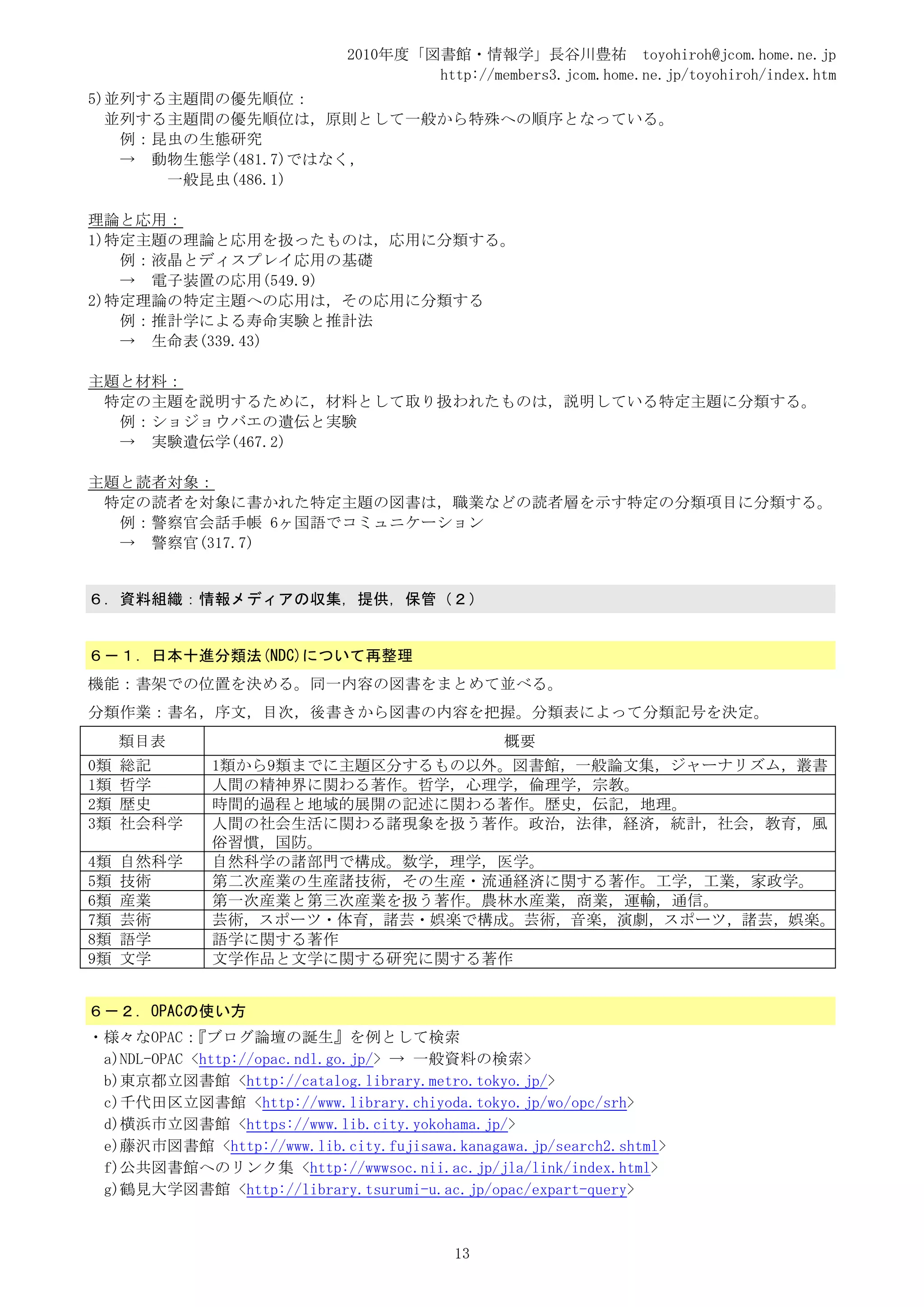2010年度「図書館・情報学」長谷川豊祐 toyohiroh@jcom.home.ne.jp
                                     http://members3.jcom.home.ne.jp/toyohiroh/index.htm
5)並列する主題間の優先順位：
  並列する主題間の優先順位は，原則として一般から特殊への順序となっている。
   例：昆虫の生態研究
   → 動物生態学(481.7)ではなく，
      一般昆虫(486.1)

理論と応用：
1)特定主題の理論と応用を扱ったものは，応用に分類する。
   例：液晶とディスプレイ応用の基礎
   → 電子装置の応用(549.9)
2)特定理論の特定主題への応用は，その応用に分類する
   例：推計学による寿命実験と推計法
   → 生命表(339.43)

主題と材料：
 特定の主題を説明するために，材料として取り扱われたものは，説明している特定主題に分類する。
  例：ショジョウバエの遺伝と実験
  → 実験遺伝学(467.2)

主題と読者対象：
 特定の読者を対象に書かれた特定主題の図書は，職業などの読者層を示す特定の分類項目に分類する。
  例：警察官会話手帳 6ヶ国語でコミュニケーション
  → 警察官(317.7)


６．資料組織：情報メディアの収集，提供，保管（２）


６－１．日本十進分類法(NDC)について再整理
機能：書架での位置を決める。同一内容の図書をまとめて並べる。
分類作業：書名，序文，目次，後書きから図書の内容を把握。分類表によって分類記号を決定。
     類目表                                       概要
0類   総記       1類から9類までに主題区分するもの以外。図書館，一般論文集，ジャーナリズム，叢書
1類   哲学       人間の精神界に関わる著作。哲学，心理学，倫理学，宗教。
2類   歴史       時間的過程と地域的展開の記述に関わる著作。歴史，伝記，地理。
3類   社会科学     人間の社会生活に関わる諸現象を扱う著作。政治，法律，経済，統計，社会，教育，風
              俗習慣，国防。
4類   自然科学     自然科学の諸部門で構成。数学，理学，医学。
5類   技術       第二次産業の生産諸技術，その生産・流通経済に関する著作。工学，工業，家政学。
6類   産業       第一次産業と第三次産業を扱う著作。農林水産業，商業，運輸，通信。
7類   芸術       芸術，スポーツ・体育，諸芸・娯楽で構成。芸術，音楽，演劇，スポーツ，諸芸，娯楽。
8類   語学       語学に関する著作
9類   文学       文学作品と文学に関する研究に関する著作


６－２．OPACの使い方
・様々なOPAC：   『ブログ論壇の誕生』を例として検索
 a)NDL-OPAC <http://opac.ndl.go.jp/> → 一般資料の検索>
 b)東京都立図書館 <http://catalog.library.metro.tokyo.jp/>
 c)千代田区立図書館 <http://www.library.chiyoda.tokyo.jp/wo/opc/srh>
 d)横浜市立図書館 <https://www.lib.city.yokohama.jp/>
 e)藤沢市図書館 <http://www.lib.city.fujisawa.kanagawa.jp/search2.shtml>
 f)公共図書館へのリンク集 <http://wwwsoc.nii.ac.jp/jla/link/index.html>
 g)鶴見大学図書館 <http://library.tsurumi-u.ac.jp/opac/expart-query>



                                         13
 