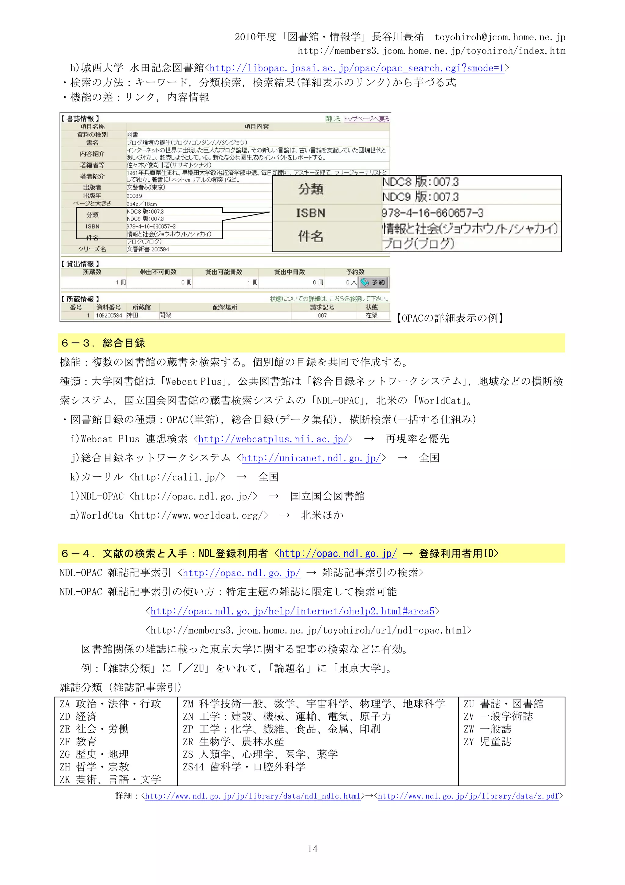 2010年度「図書館・情報学」長谷川豊祐 toyohiroh@jcom.home.ne.jp
                                               http://members3.jcom.home.ne.jp/toyohiroh/index.htm
 h)城西大学 水田記念図書館<http://libopac.josai.ac.jp/opac/opac_search.cgi?smode=1>
・検索の方法：キーワード，分類検索，検索結果(詳細表示のリンク)から芋づる式
・機能の差：リンク，内容情報




                                                                          【OPACの詳細表示の例】

６－３．総合目録
機能：複数の図書館の蔵書を検索する。個別館の目録を共同で作成する。
種類：大学図書館は「Webcat Plus」，公共図書館は「総合目録ネットワークシステム」，地域などの横断検
索システム，国立国会図書館の蔵書検索システムの「NDL-OPAC」，北米の「WorldCat」。
・図書館目録の種類：OPAC(単館)，総合目録(データ集積)，横断検索(一括する仕組み)
     i)Webcat Plus 連想検索 <http://webcatplus.nii.ac.jp/>              →    再現率を優先
     j)総合目録ネットワークシステム <http://unicanet.ndl.go.jp/>                         →    全国
     k)カーリル <http://calil.jp/>          →   全国
     l)NDL-OPAC <http://opac.ndl.go.jp/>       →       国立国会図書館
     m)WorldCta <http://www.worldcat.org/>         →    北米ほか


６－４．文献の検索と入手：NDL登録利用者 <http://opac.ndl.go.jp/ → 登録利用者用ID>
NDL-OPAC 雑誌記事索引 <http://opac.ndl.go.jp/ → 雑誌記事索引の検索>
NDL-OPAC 雑誌記事索引の使い方：特定主題の雑誌に限定して検索可能
                   <http://opac.ndl.go.jp/help/internet/ohelp2.html#area5>
                   <http://members3.jcom.home.ne.jp/toyohiroh/url/ndl-opac.html>
      図書館関係の雑誌に載った東京大学に関する記事の検索などに有効。
      例：「雑誌分類」に「／ZU」をいれて，「論題名」に「東京大学」。
雑誌分類（雑誌記事索引）
ZA   政治・法律・行政               ZM 科学技術一般、数学、宇宙科学、物理学、地球科学                                    ZU   書誌・図書館
ZD   経済                     ZN 工学：建設、機械、運輸、電気、原子力                                         ZV   一般学術誌
ZE   社会・労働                  ZP 工学：化学、繊維、食品、金属、印刷                                          ZW   一般誌
ZF   教育                     ZR 生物学、農林水産                                                   ZY   児童誌
ZG   歴史・地理                  ZS 人類学、心理学、医学、薬学
ZH   哲学・宗教                  ZS44 歯科学・口腔外科学
ZK   芸術、言語・文学
             詳細：<http://www.ndl.go.jp/jp/library/data/ndl_ndlc.html>→<http://www.ndl.go.jp/jp/library/data/z.pdf>




                                                        14
 