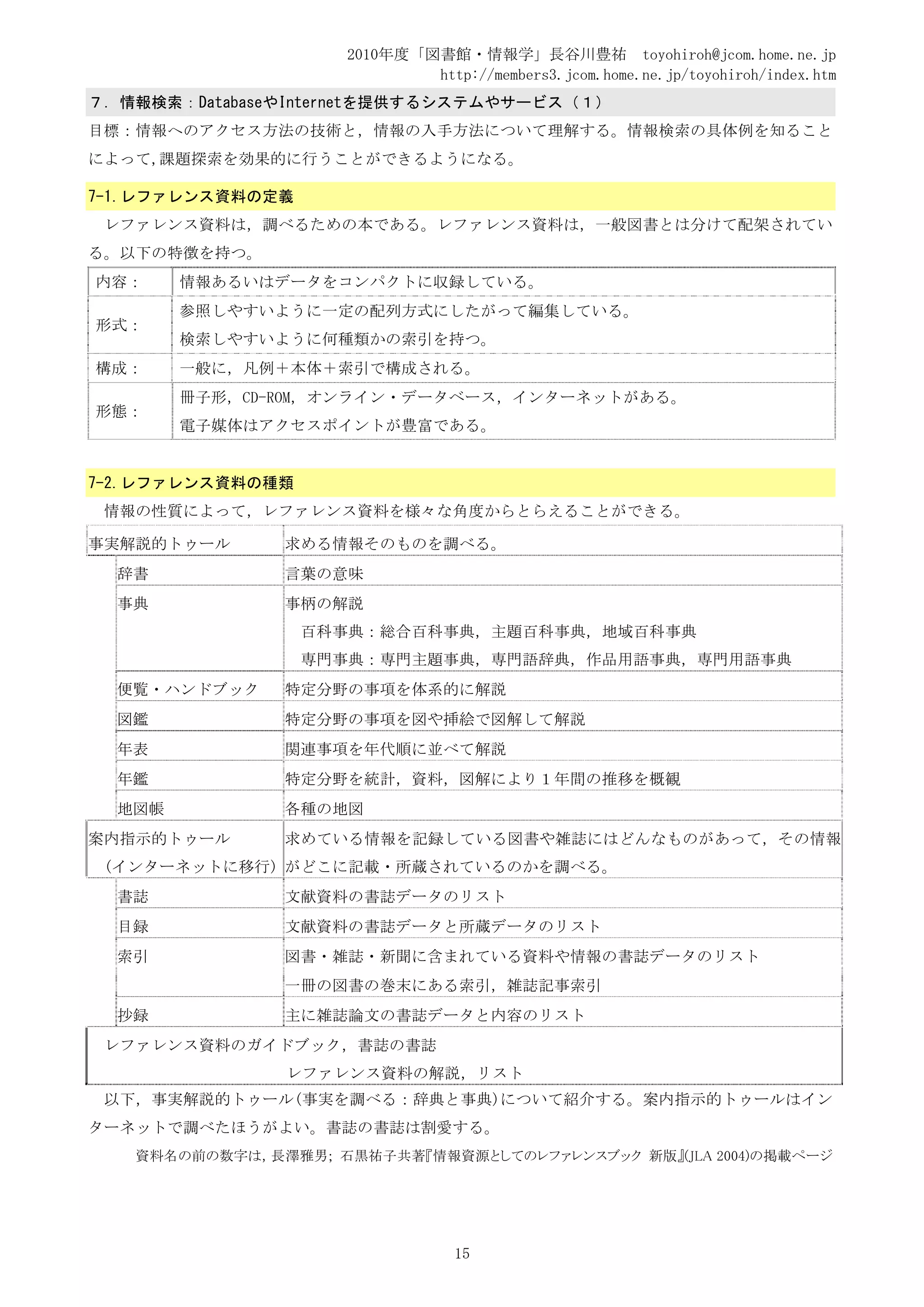 2010年度「図書館・情報学」長谷川豊祐 toyohiroh@jcom.home.ne.jp
                             http://members3.jcom.home.ne.jp/toyohiroh/index.htm
７．情報検索：DatabaseやInternetを提供するシステムやサービス（１）
目標：情報へのアクセス方法の技術と，情報の入手方法について理解する。情報検索の具体例を知ること
によって,課題探索を効果的に行うことができるようになる。

7-1.レファレンス資料の定義
 レファレンス資料は，調べるための本である。レファレンス資料は，一般図書とは分けて配架されてい
る。以下の特徴を持つ。
内容：     情報あるいはデータをコンパクトに収録している。
        参照しやすいように一定の配列方式にしたがって編集している。
形式：
        検索しやすいように何種類かの索引を持つ。
構成：     一般に，凡例＋本体＋索引で構成される。
        冊子形，CD-ROM，オンライン・データベース，インターネットがある。
形態：
        電子媒体はアクセスポイントが豊富である。


7-2.レファレンス資料の種類
 情報の性質によって，レファレンス資料を様々な角度からとらえることができる。

事実解説的トゥール      求める情報そのものを調べる。
  辞書           言葉の意味
  事典           事柄の解説
                  百科事典：総合百科事典，主題百科事典，地域百科事典
                  専門事典：専門主題事典，専門語辞典，作品用語事典，専門用語事典
  便覧・ハンドブック    特定分野の事項を体系的に解説
  図鑑           特定分野の事項を図や挿絵で図解して解説
  年表           関連事項を年代順に並べて解説
  年鑑           特定分野を統計，資料，図解により１年間の推移を概観
  地図帳          各種の地図
案内指示的トゥール      求めている情報を記録している図書や雑誌にはどんなものがあって，その情報
 (インターネットに移行) がどこに記載・所蔵されているのかを調べる。
  書誌           文献資料の書誌データのリスト
  目録           文献資料の書誌データと所蔵データのリスト
  索引           図書・雑誌・新聞に含まれている資料や情報の書誌データのリスト
               一冊の図書の巻末にある索引，雑誌記事索引
  抄録           主に雑誌論文の書誌データと内容のリスト
 レファレンス資料のガイドブック，書誌の書誌
               レファレンス資料の解説，リスト
 以下，事実解説的トゥール(事実を調べる：辞典と事典)について紹介する。案内指示的トゥールはイン
ターネットで調べたほうがよい。書誌の書誌は割愛する。
   資料名の前の数字は，長澤雅男; 石黒祐子共著『情報資源としてのレファレンスブック 新版』(JLA 2004)の掲載ページ




                                 15
 