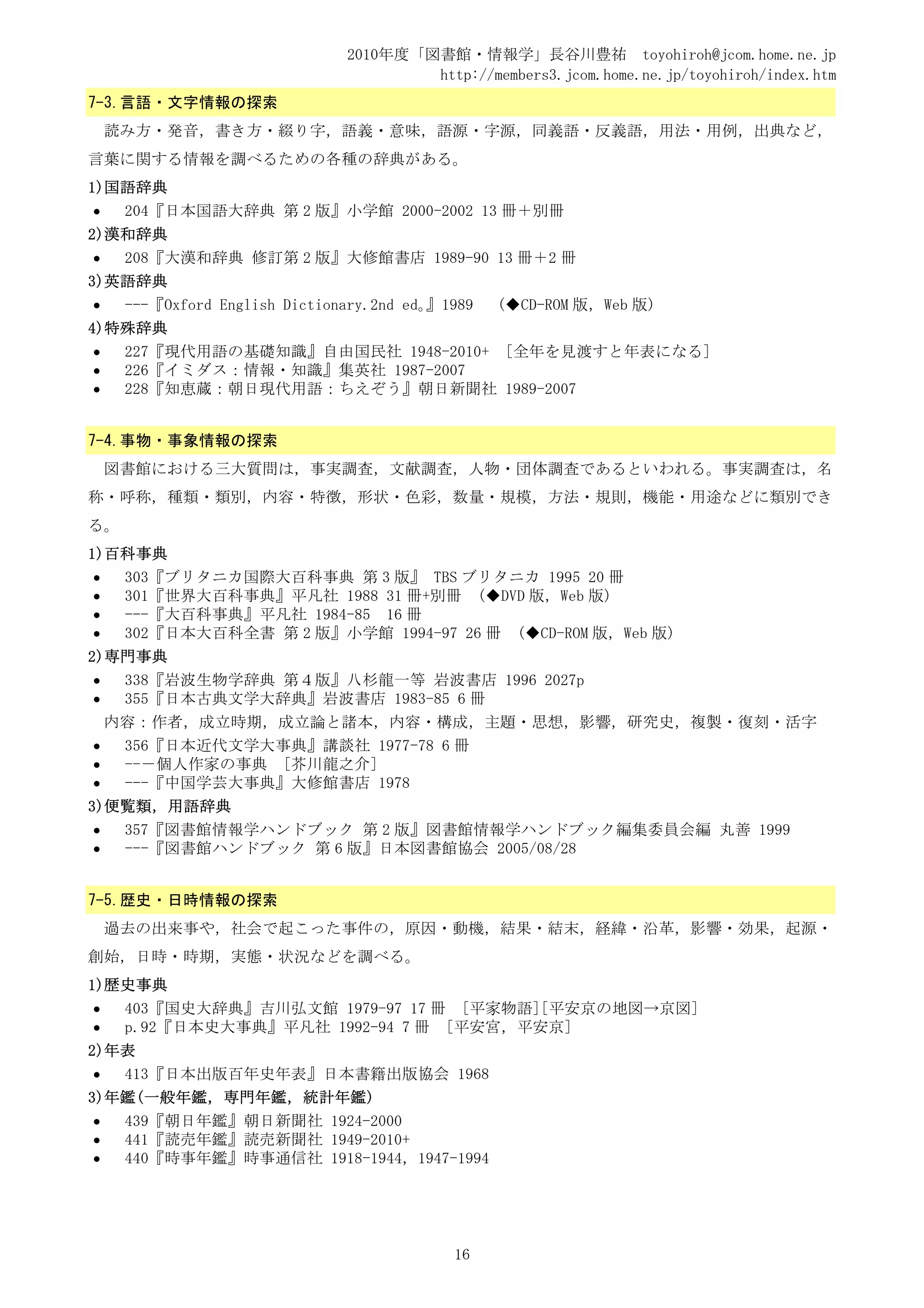 2010年度「図書館・情報学」長谷川豊祐 toyohiroh@jcom.home.ne.jp
                                       http://members3.jcom.home.ne.jp/toyohiroh/index.htm
7-3.言語・文字情報の探索
    読み方・発音，書き方・綴り字，語義・意味，語源・字源，同義語・反義語，用法・用例，出典など，
言葉に関する情報を調べるための各種の辞典がある。
1)国語辞典
•    204『日本国語大辞典 第 2 版』小学館 2000-2002 13 冊＋別冊
2)漢和辞典
•    208『大漢和辞典 修訂第 2 版』大修館書店 1989-90 13 冊＋2 冊
3)英語辞典
•    ---『Oxford English Dictionary.2nd ed。』1989   (◆CD-ROM 版，Web 版)
4)特殊辞典
•    227『現代用語の基礎知識』自由国民社 1948-2010+ [全年を見渡すと年表になる]
•    226『イミダス：情報・知識』集英社 1987-2007
•    228『知恵蔵：朝日現代用語：ちえぞう』朝日新聞社 1989-2007


7-4.事物・事象情報の探索
    図書館における三大質問は，事実調査，文献調査，人物・団体調査であるといわれる。事実調査は，名
称・呼称，種類・類別，内容・特徴，形状・色彩，数量・規模，方法・規則，機能・用途などに類別でき
る。
1)百科事典
•    303『ブリタニカ国際大百科事典 第 3 版』 TBS ブリタニカ 1995 20 冊
•    301『世界大百科事典』平凡社 1988 31 冊+別冊 (◆DVD 版，Web 版)
•    ---『大百科事典』平凡社 1984-85 16 冊
•    302『日本大百科全書 第 2 版』小学館 1994-97 26 冊 (◆CD-ROM 版，Web 版)
2)専門事典
•    338『岩波生物学辞典 第４版』八杉龍一等 岩波書店 1996 2027p
•    355『日本古典文学大辞典』岩波書店 1983-85 6 冊
    内容：作者，成立時期，成立論と諸本，内容・構成，主題・思想，影響，研究史，複製・復刻・活字
•    356『日本近代文学大事典』講談社 1977-78 6 冊
•    --－個人作家の事典 [芥川龍之介]
•    ---『中国学芸大事典』大修館書店 1978
3)便覧類，用語辞典
•    357『図書館情報学ハンドブック 第 2 版』図書館情報学ハンドブック編集委員会編 丸善 1999
•    ---『図書館ハンドブック 第 6 版』日本図書館協会 2005/08/28


7-5.歴史・日時情報の探索
    過去の出来事や，社会で起こった事件の，原因・動機，結果・結末，経緯・沿革，影響・効果，起源・
創始，日時・時期，実態・状況などを調べる。
1)歴史事典
•    403『国史大辞典』吉川弘文館 1979-97 17 冊 [平家物語][平安京の地図→京図]
•    p.92『日本史大事典』平凡社 1992-94 7 冊 [平安宮，平安京]
2)年表
•    413『日本出版百年史年表』日本書籍出版協会 1968
3)年鑑(一般年鑑，専門年鑑，統計年鑑)
•    439『朝日年鑑』朝日新聞社 1924-2000
•    441『読売年鑑』読売新聞社 1949-2010+
•    440『時事年鑑』時事通信社 1918-1944，1947-1994




                                            16
 